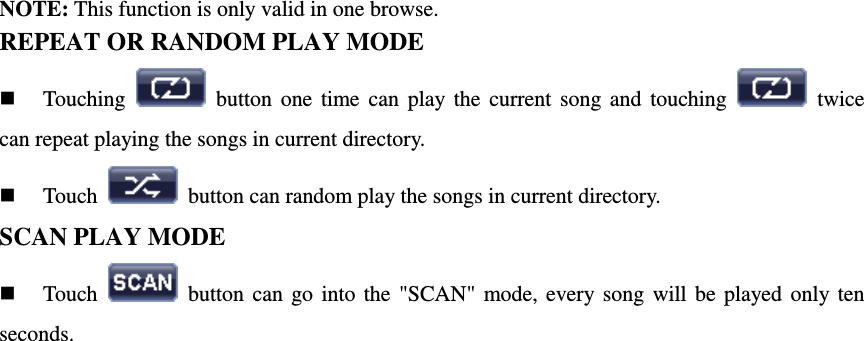 NOTE: This function is only valid in one browse. REPEAT OR RANDOM PLAY MODE  Touching    button  one  time  can  play  the  current  song  and  touching    twice can repeat playing the songs in current directory.  Touch    button can random play the songs in current directory. SCAN PLAY MODE  Touch    button  can  go  into  the  "SCAN"  mode,  every  song  will  be  played  only  ten seconds.                            