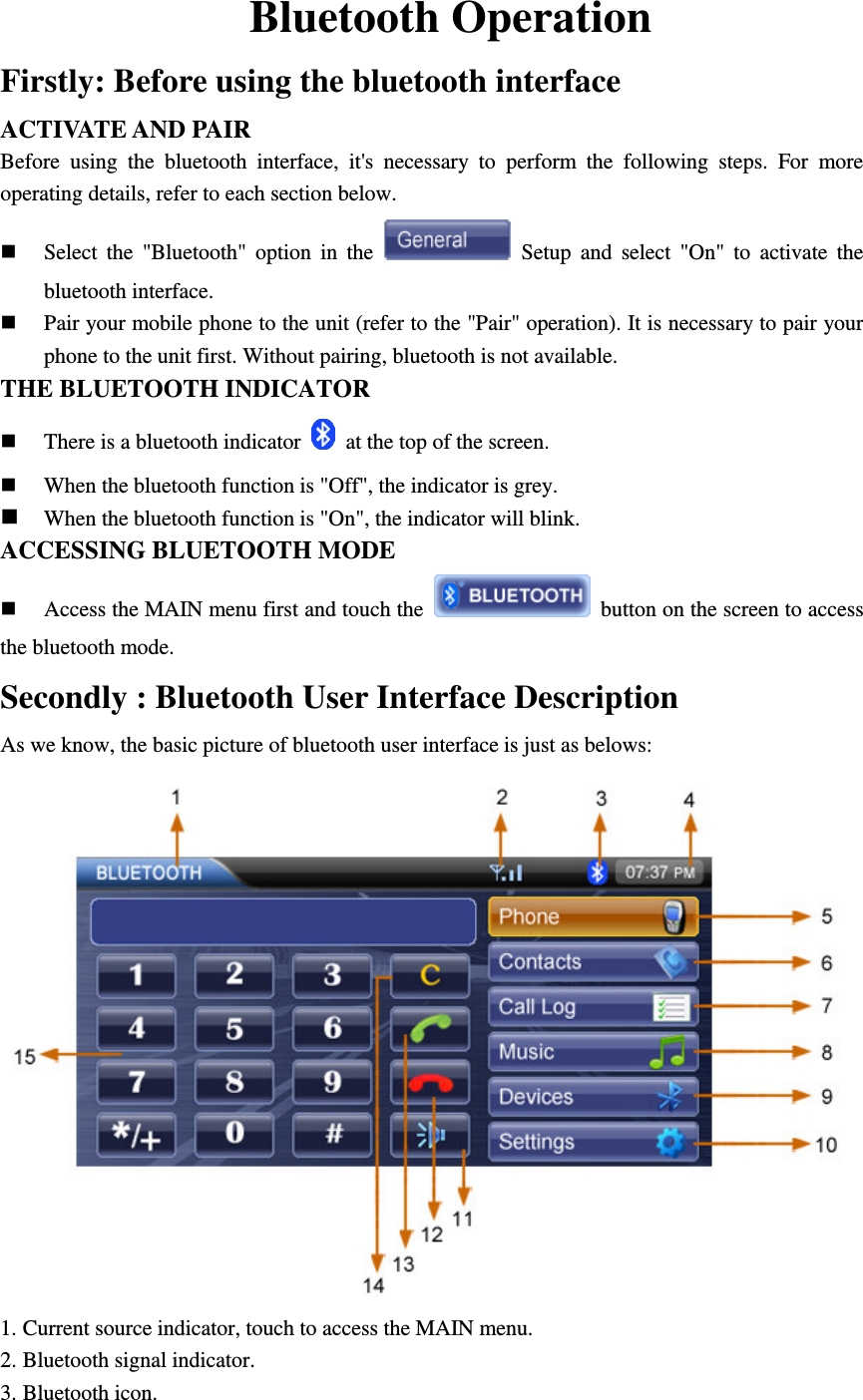 Bluetooth Operation Firstly: Before using the bluetooth interface ACTIVATE AND PAIR Before  using  the  bluetooth  interface,  it's  necessary  to  perform  the  following  steps.  For  more operating details, refer to each section below.  Select  the  "Bluetooth"  option  in  the    Setup  and  select  "On"  to  activate  the bluetooth interface.  Pair your mobile phone to the unit (refer to the "Pair" operation). It is necessary to pair your phone to the unit first. Without pairing, bluetooth is not available. THE BLUETOOTH INDICATOR  There is a bluetooth indicator    at the top of the screen.  When the bluetooth function is "Off", the indicator is grey.  When the bluetooth function is "On", the indicator will blink. ACCESSING BLUETOOTH MODE  Access the MAIN menu first and touch the    button on the screen to access the bluetooth mode. Secondly : Bluetooth User Interface Description   As we know, the basic picture of bluetooth user interface is just as belows:  1. Current source indicator, touch to access the MAIN menu. 2. Bluetooth signal indicator. 3. Bluetooth icon. 