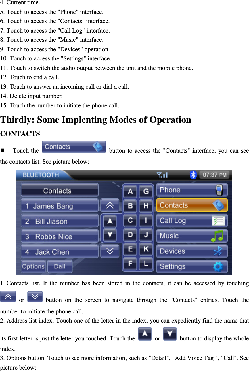 4. Current time. 5. Touch to access the "Phone" interface. 6. Touch to access the "Contacts" interface. 7. Touch to access the "Call Log" interface. 8. Touch to access the "Music" interface. 9. Touch to access the "Devices" operation. 10. Touch to access the "Settings" interface. 11. Touch to switch the audio output between the unit and the mobile phone. 12. Touch to end a call. 13. Touch to answer an incoming call or dial a call. 14. Delete input number. 15. Touch the number to initiate the phone call. Thirdly: Some Implenting Modes of Operation CONTACTS  Touch the    button to  access the  "Contacts"  interface, you can  see the contacts list. See picture below:  1. Contacts  list.  If  the  number  has  been  stored  in  the  contacts,  it  can  be  accessed  by  touching   or    button  on  the  screen  to  navigate  through  the  "Contacts"  entries.  Touch  the number to initiate the phone call. 2. Address list index. Touch one of the letter in the index, you can expediently find the name that its first letter is just the letter you touched. Touch the    or    button to display the whole index. 3. Options button. Touch to see more information, such as "Detail", "Add Voice Tag ", "Call". See picture below: 