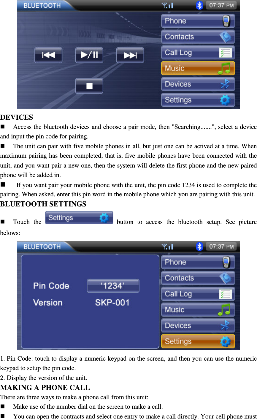  DEVICES  Access the bluetooth devices and choose a pair mode, then "Searching.......", select a device and input the pin code for pairing.    The unit can pair with five mobile phones in all, but just one can be actived at a time. When maximum pairing has been completed, that is, five mobile phones have been connected with the unit, and you want pair a new one, then the system will delete the first phone and the new paired phone will be added in.    If you want pair your mobile phone with the unit, the pin code 1234 is used to complete the pairing. When asked, enter this pin word in the mobile phone which you are pairing with this unit. BLUETOOTH SETTINGS    Touch  the    button  to  access  the  bluetooth  setup.  See  picture belows:  1. Pin Code: touch to display a numeric keypad on the screen, and then you can use the numeric keypad to setup the pin code. 2. Display the version of the unit. MAKING A PHONE CALL There are three ways to make a phone call from this unit:  Make use of the number dial on the screen to make a call.  You can open the contracts and select one entry to make a call directly. Your cell phone must 