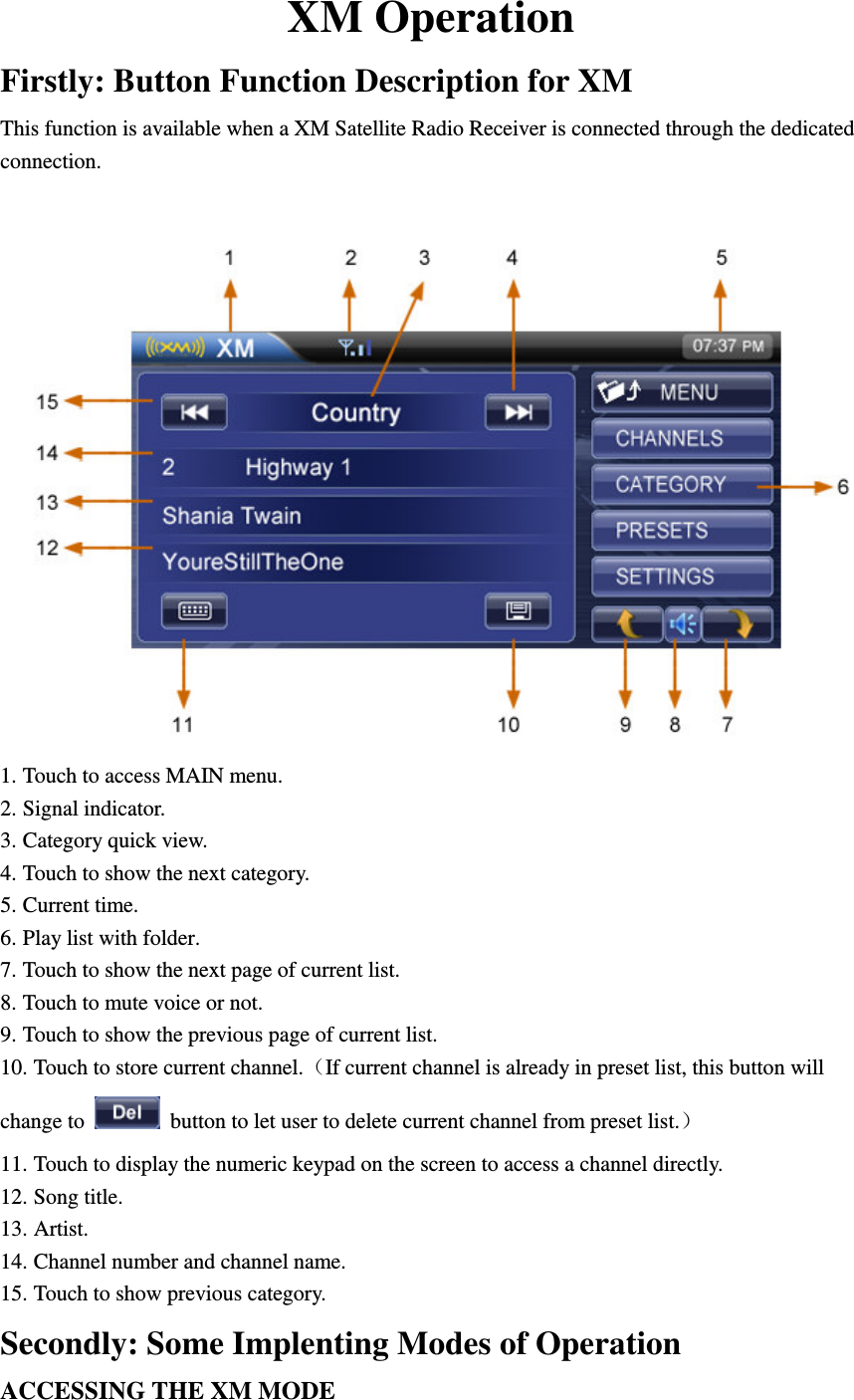 XM Operation Firstly: Button Function Description for XM This function is available when a XM Satellite Radio Receiver is connected through the dedicated connection.   1. Touch to access MAIN menu. 2. Signal indicator. 3. Category quick view. 4. Touch to show the next category. 5. Current time. 6. Play list with folder. 7. Touch to show the next page of current list. 8. Touch to mute voice or not. 9. Touch to show the previous page of current list. 10. Touch to store current channel.（If current channel is already in preset list, this button will change to   button to let user to delete current channel from preset list.） 11. Touch to display the numeric keypad on the screen to access a channel directly. 12. Song title. 13. Artist. 14. Channel number and channel name. 15. Touch to show previous category. Secondly: Some Implenting Modes of Operation ACCESSING THE XM MODE 
