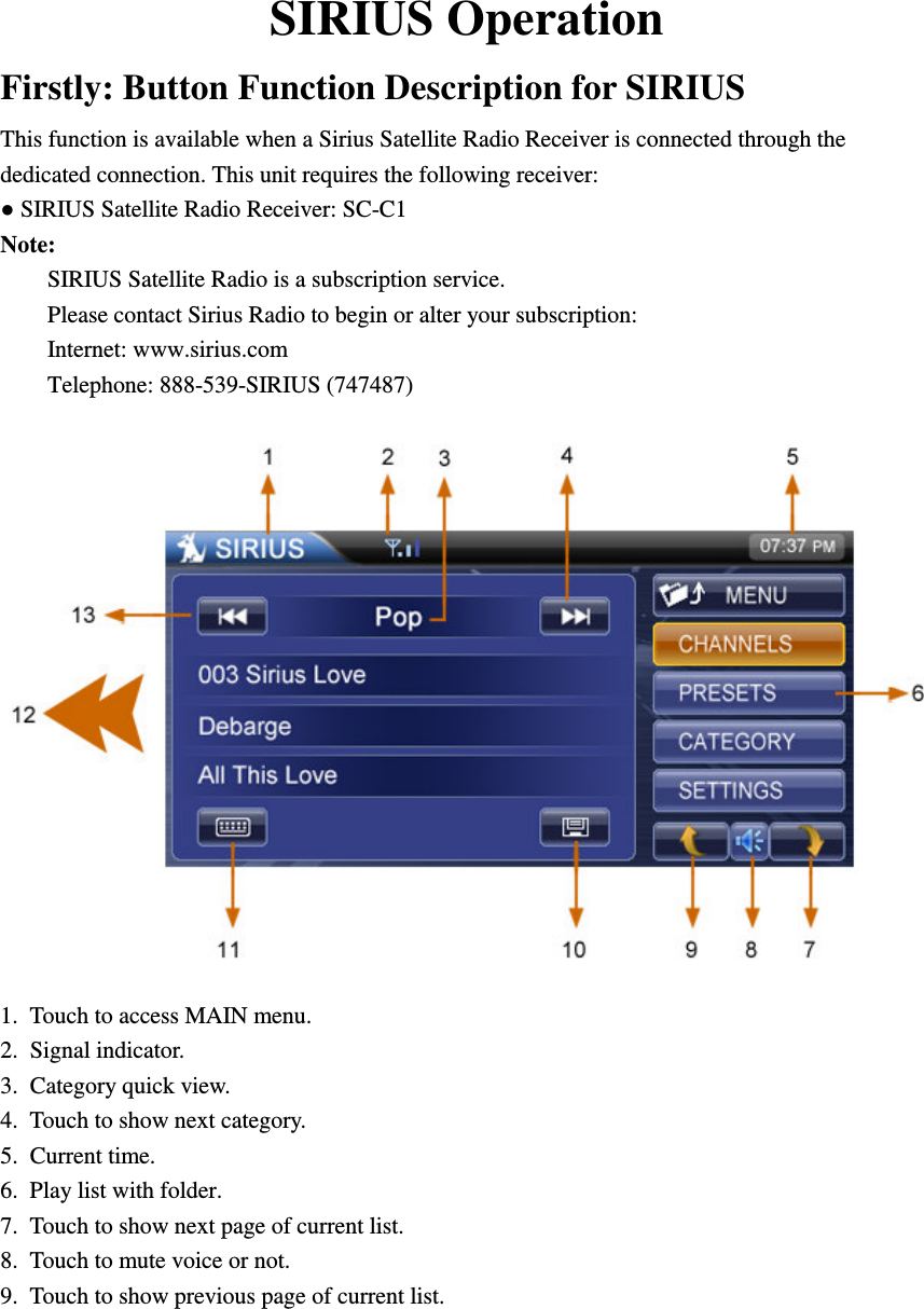    SIRIUS Operation Firstly: Button Function Description for SIRIUS This function is available when a Sirius Satellite Radio Receiver is connected through the dedicated connection. This unit requires the following receiver: ● SIRIUS Satellite Radio Receiver: SC-C1 Note: SIRIUS Satellite Radio is a subscription service. Please contact Sirius Radio to begin or alter your subscription: Internet: www.sirius.com Telephone: 888-539-SIRIUS (747487)  1.  Touch to access MAIN menu. 2.  Signal indicator. 3.  Category quick view. 4.  Touch to show next category. 5.  Current time. 6.  Play list with folder. 7.  Touch to show next page of current list. 8.  Touch to mute voice or not. 9.  Touch to show previous page of current list. 