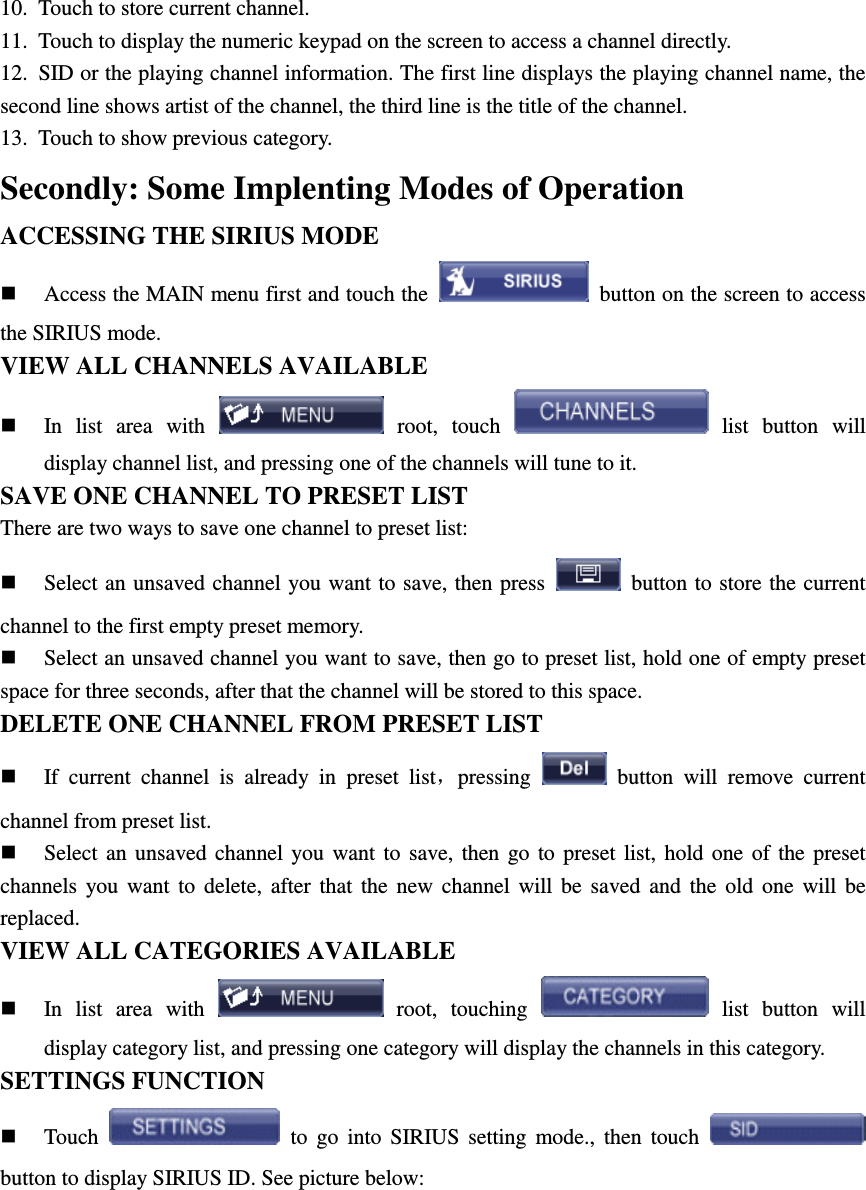 10.  Touch to store current channel. 11.  Touch to display the numeric keypad on the screen to access a channel directly. 12.  SID or the playing channel information. The first line displays the playing channel name, the second line shows artist of the channel, the third line is the title of the channel.   13.  Touch to show previous category. Secondly: Some Implenting Modes of Operation ACCESSING THE SIRIUS MODE  Access the MAIN menu first and touch the    button on the screen to access the SIRIUS mode. VIEW ALL CHANNELS AVAILABLE  In  list  area  with    root,  touch    list  button  will display channel list, and pressing one of the channels will tune to it. SAVE ONE CHANNEL TO PRESET LIST There are two ways to save one channel to preset list:  Select an unsaved channel you want to save, then press    button to store the current channel to the first empty preset memory.  Select an unsaved channel you want to save, then go to preset list, hold one of empty preset space for three seconds, after that the channel will be stored to this space. DELETE ONE CHANNEL FROM PRESET LIST  If  current  channel  is  already  in  preset  list，pressing    button  will  remove  current channel from preset list.  Select  an  unsaved  channel you  want  to  save,  then  go  to  preset  list,  hold  one  of  the  preset channels  you  want  to  delete,  after  that  the  new  channel  will  be  saved  and  the  old  one  will  be replaced. VIEW ALL CATEGORIES AVAILABLE  In  list  area  with    root,  touching    list  button  will display category list, and pressing one category will display the channels in this category. SETTINGS FUNCTION  Touch    to  go  into  SIRIUS  setting  mode.,  then  touch   button to display SIRIUS ID. See picture below: 
