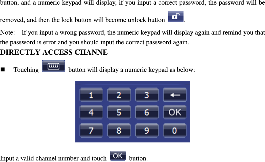 button, and a numeric keypad will display, if you input a correct password, the password will be removed, and then the lock button will become unlock button  . Note:   If you input a wrong password, the numeric keypad will display again and remind you that the password is error and you should input the correct password again. DIRECTLY ACCESS CHANNE  Touching    button will display a numeric keypad as below:  Input a valid channel number and touch    button.                 