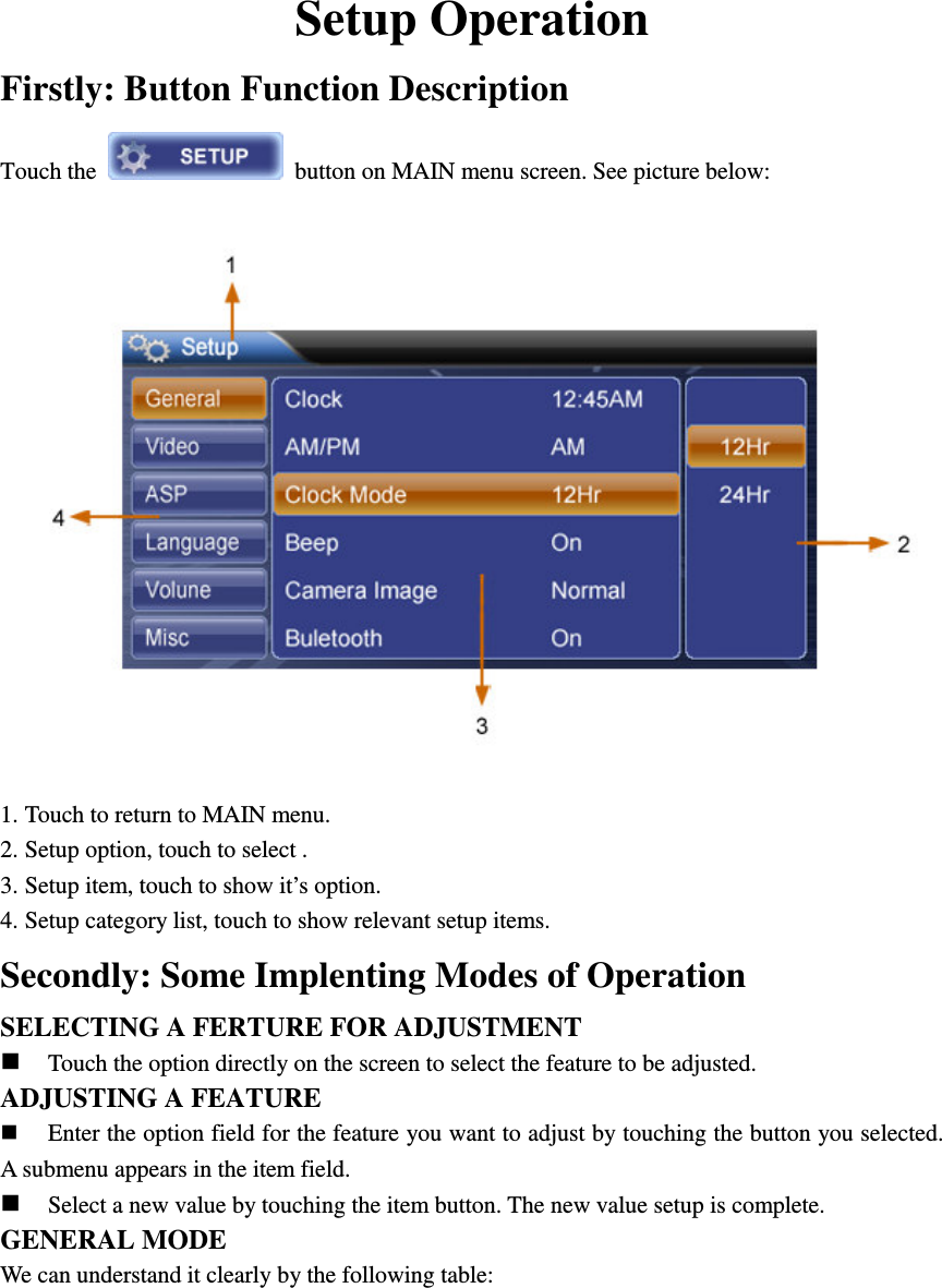 Setup Operation Firstly: Button Function Description   Touch the    button on MAIN menu screen. See picture below:  1. Touch to return to MAIN menu. 2. Setup option, touch to select . 3. Setup item, touch to show it&rsquo;s option. 4. Setup category list, touch to show relevant setup items. Secondly: Some Implenting Modes of Operation SELECTING A FERTURE FOR ADJUSTMENT  Touch the option directly on the screen to select the feature to be adjusted. ADJUSTING A FEATURE  Enter the option field for the feature you want to adjust by touching the button you selected. A submenu appears in the item field.  Select a new value by touching the item button. The new value setup is complete. GENERAL MODE We can understand it clearly by the following table:        