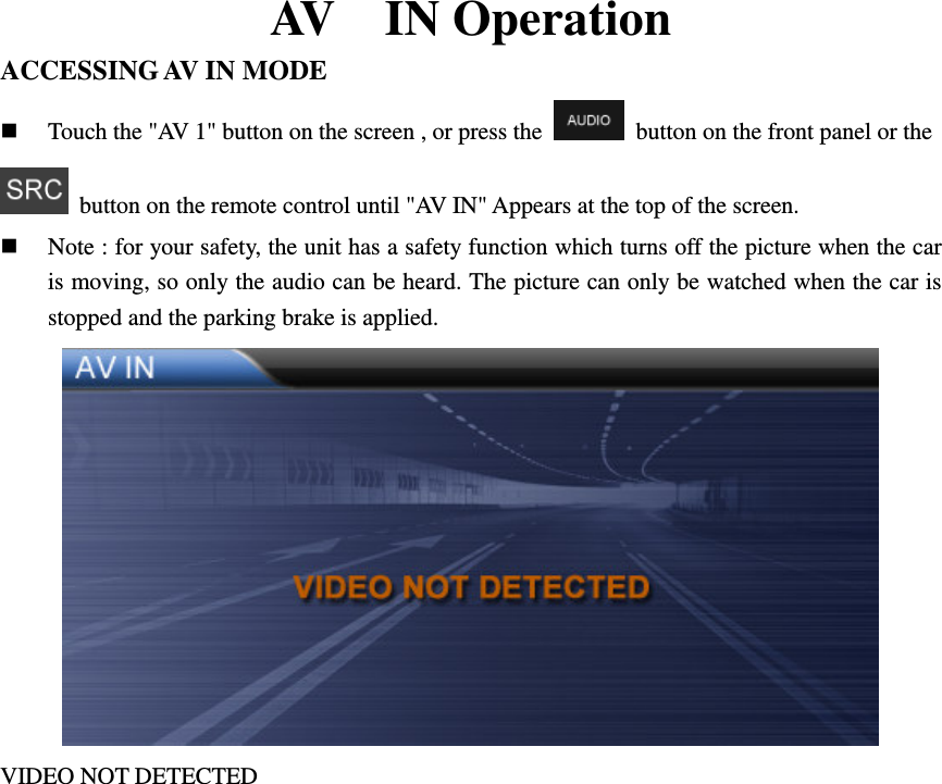 AV    IN Operation ACCESSING AV IN MODE  Touch the "AV 1" button on the screen , or press the    button on the front panel or the   button on the remote control until "AV IN" Appears at the top of the screen.  Note : for your safety, the unit has a safety function which turns off the picture when the car is moving, so only the audio can be heard. The picture can only be watched when the car is stopped and the parking brake is applied.  VIDEO NOT DETECTED           