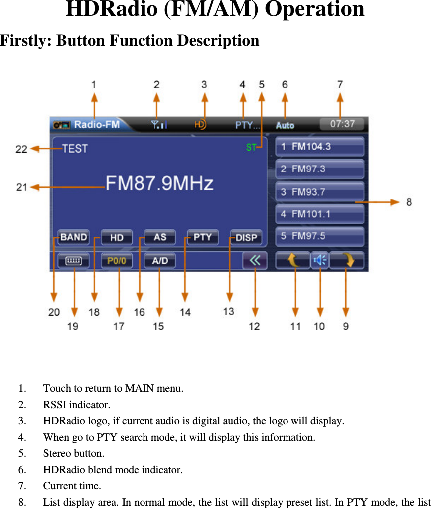       HDRadio (FM/AM) Operation Firstly: Button Function Description     1. Touch to return to MAIN menu. 2. RSSI indicator. 3. HDRadio logo, if current audio is digital audio, the logo will display. 4. When go to PTY search mode, it will display this information.                                   5. Stereo button.                   6. HDRadio blend mode indicator. 7. Current time. 8. List display area. In normal mode, the list will display preset list. In PTY mode, the list 