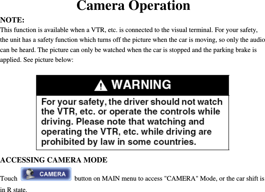Camera Operation NOTE:   This function is available when a VTR, etc. is connected to the visual terminal. For your safety, the unit has a safety function which turns off the picture when the car is moving, so only the audio can be heard. The picture can only be watched when the car is stopped and the parking brake is applied. See picture below:  ACCESSING CAMERA MODE Touch    button on MAIN menu to access "CAMERA" Mode, or the car shift is in R state.             