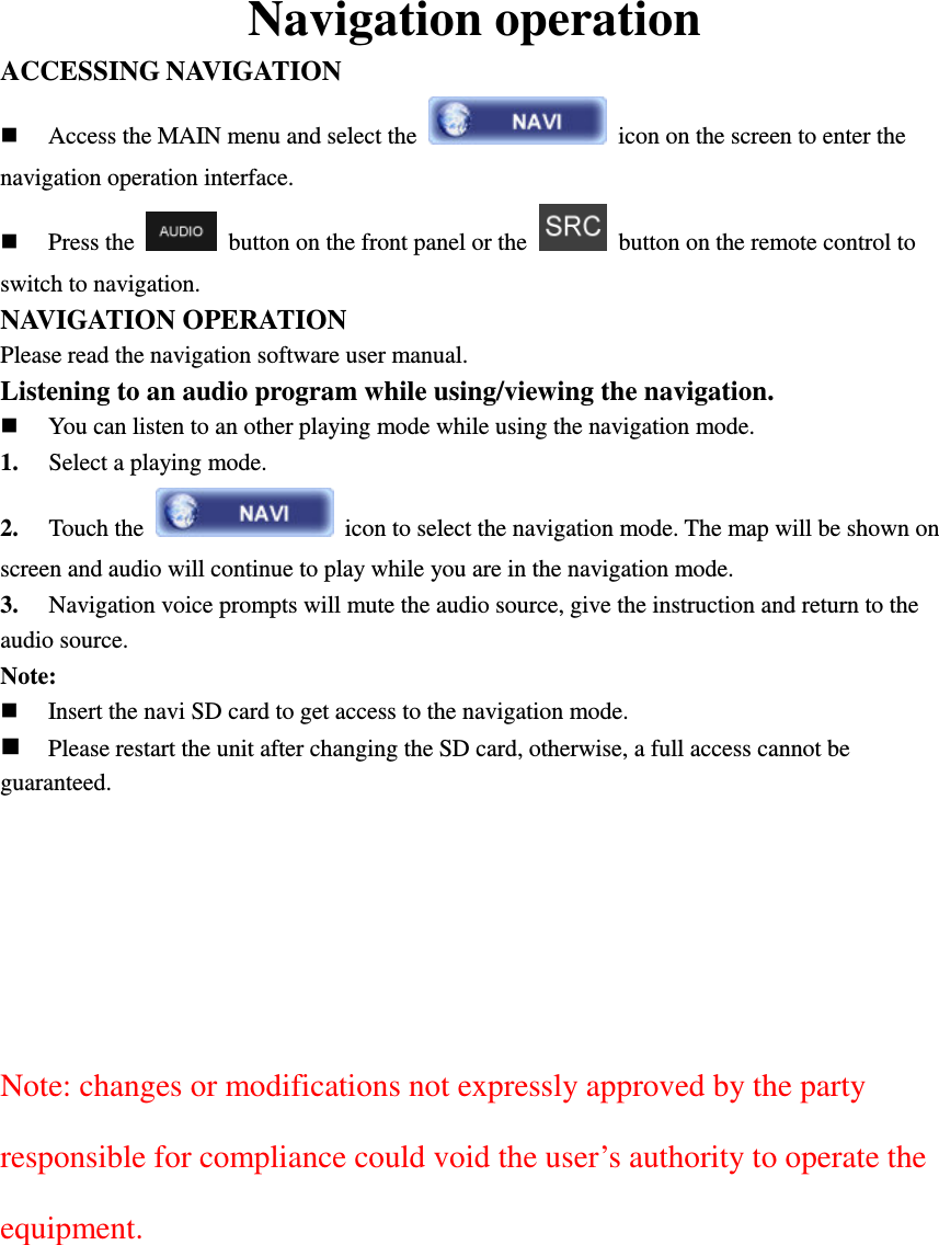 Navigation operation ACCESSING NAVIGATION  Access the MAIN menu and select the   icon on the screen to enter the navigation operation interface.  Press the    button on the front panel or the    button on the remote control to switch to navigation. NAVIGATION OPERATION Please read the navigation software user manual. Listening to an audio program while using/viewing the navigation.  You can listen to an other playing mode while using the navigation mode. 1. Select a playing mode. 2. Touch the    icon to select the navigation mode. The map will be shown on screen and audio will continue to play while you are in the navigation mode.   3. Navigation voice prompts will mute the audio source, give the instruction and return to the audio source. Note:  Insert the navi SD card to get access to the navigation mode.  Please restart the unit after changing the SD card, otherwise, a full access cannot be guaranteed.        Note: changes or modifications not expressly approved by the party responsible for compliance could void the user&rsquo;s authority to operate the equipment.         