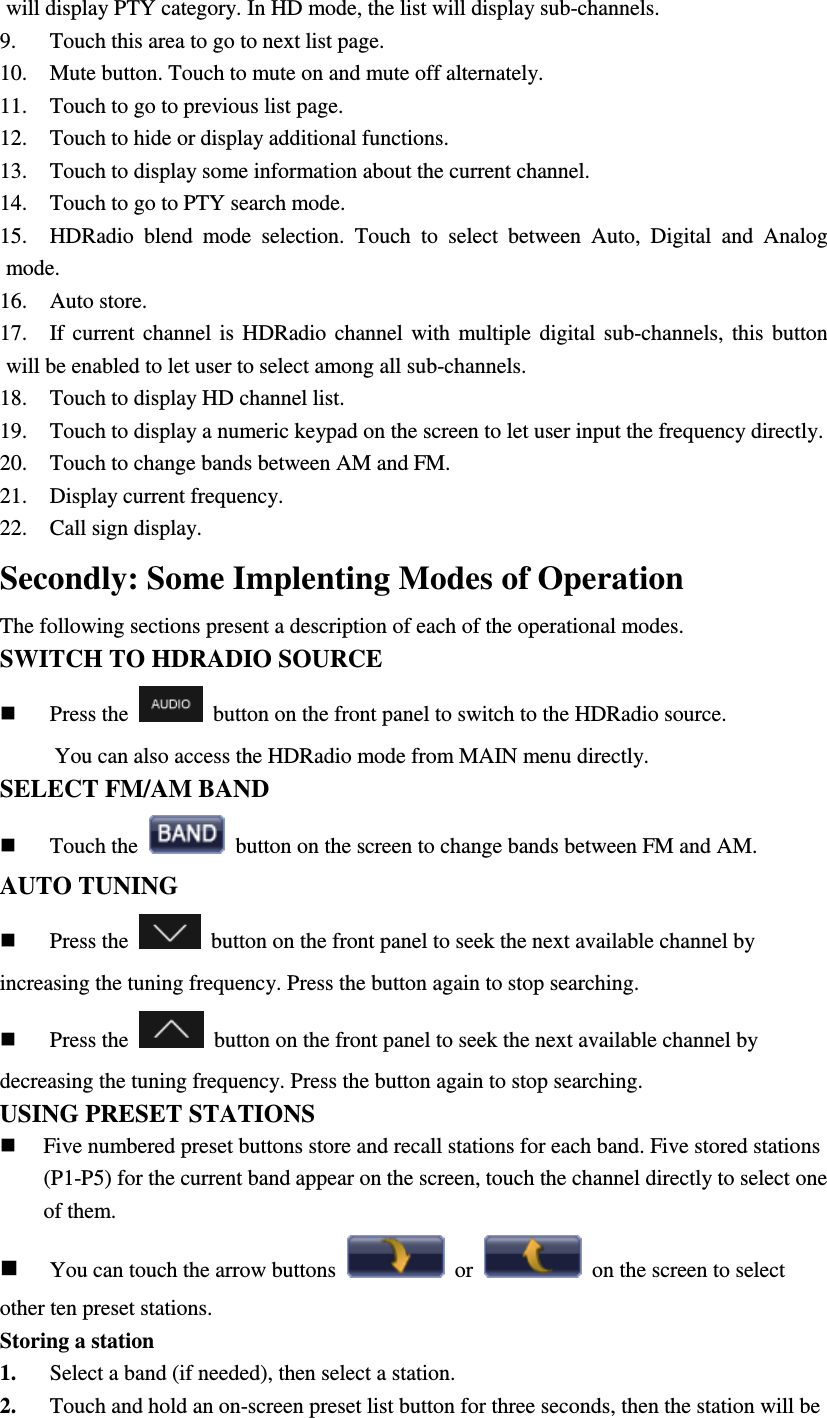 will display PTY category. In HD mode, the list will display sub-channels. 9. Touch this area to go to next list page. 10. Mute button. Touch to mute on and mute off alternately. 11. Touch to go to previous list page. 12. Touch to hide or display additional functions. 13. Touch to display some information about the current channel. 14. Touch to go to PTY search mode. 15. HDRadio  blend  mode  selection.  Touch  to  select  between  Auto,  Digital  and  Analog mode. 16. Auto store. 17. If  current  channel  is  HDRadio  channel  with  multiple  digital  sub-channels,  this  button will be enabled to let user to select among all sub-channels. 18. Touch to display HD channel list. 19. Touch to display a numeric keypad on the screen to let user input the frequency directly. 20. Touch to change bands between AM and FM. 21. Display current frequency. 22. Call sign display.   Secondly: Some Implenting Modes of Operation The following sections present a description of each of the operational modes. SWITCH TO HDRADIO SOURCE  Press the    button on the front panel to switch to the HDRadio source.             You can also access the HDRadio mode from MAIN menu directly. SELECT FM/AM BAND    Touch the    button on the screen to change bands between FM and AM. AUTO TUNING  Press the    button on the front panel to seek the next available channel by increasing the tuning frequency. Press the button again to stop searching.  Press the    button on the front panel to seek the next available channel by decreasing the tuning frequency. Press the button again to stop searching. USING PRESET STATIONS  Five numbered preset buttons store and recall stations for each band. Five stored stations (P1-P5) for the current band appear on the screen, touch the channel directly to select one of them.  You can touch the arrow buttons    or    on the screen to select other ten preset stations. Storing a station 1. Select a band (if needed), then select a station. 2. Touch and hold an on-screen preset list button for three seconds, then the station will be 