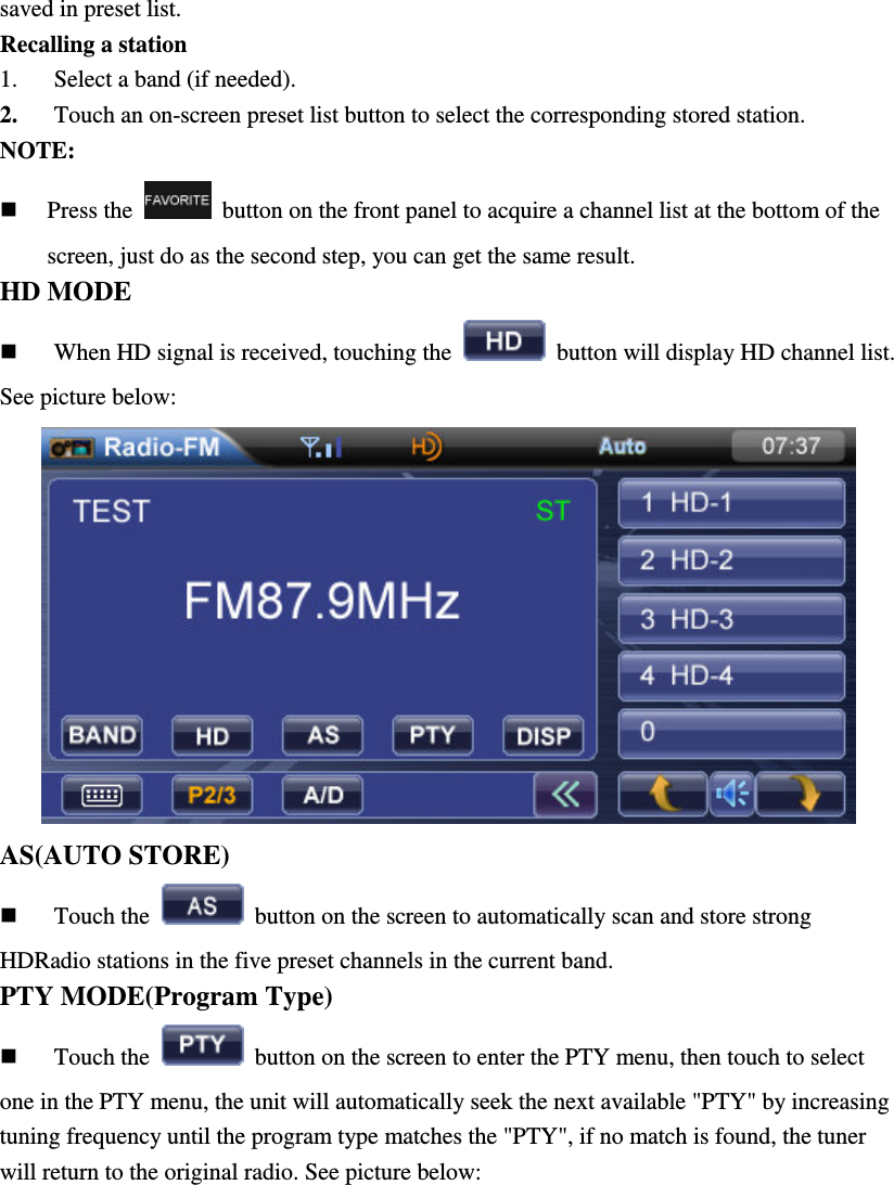saved in preset list. Recalling a station 1. Select a band (if needed). 2. Touch an on-screen preset list button to select the corresponding stored station. NOTE:    Press the    button on the front panel to acquire a channel list at the bottom of the screen, just do as the second step, you can get the same result. HD MODE     When HD signal is received, touching the    button will display HD channel list. See picture below:  AS(AUTO STORE)  Touch the    button on the screen to automatically scan and store strong HDRadio stations in the five preset channels in the current band. PTY MODE(Program Type)  Touch the    button on the screen to enter the PTY menu, then touch to select one in the PTY menu, the unit will automatically seek the next available "PTY" by increasing tuning frequency until the program type matches the "PTY", if no match is found, the tuner will return to the original radio. See picture below: 