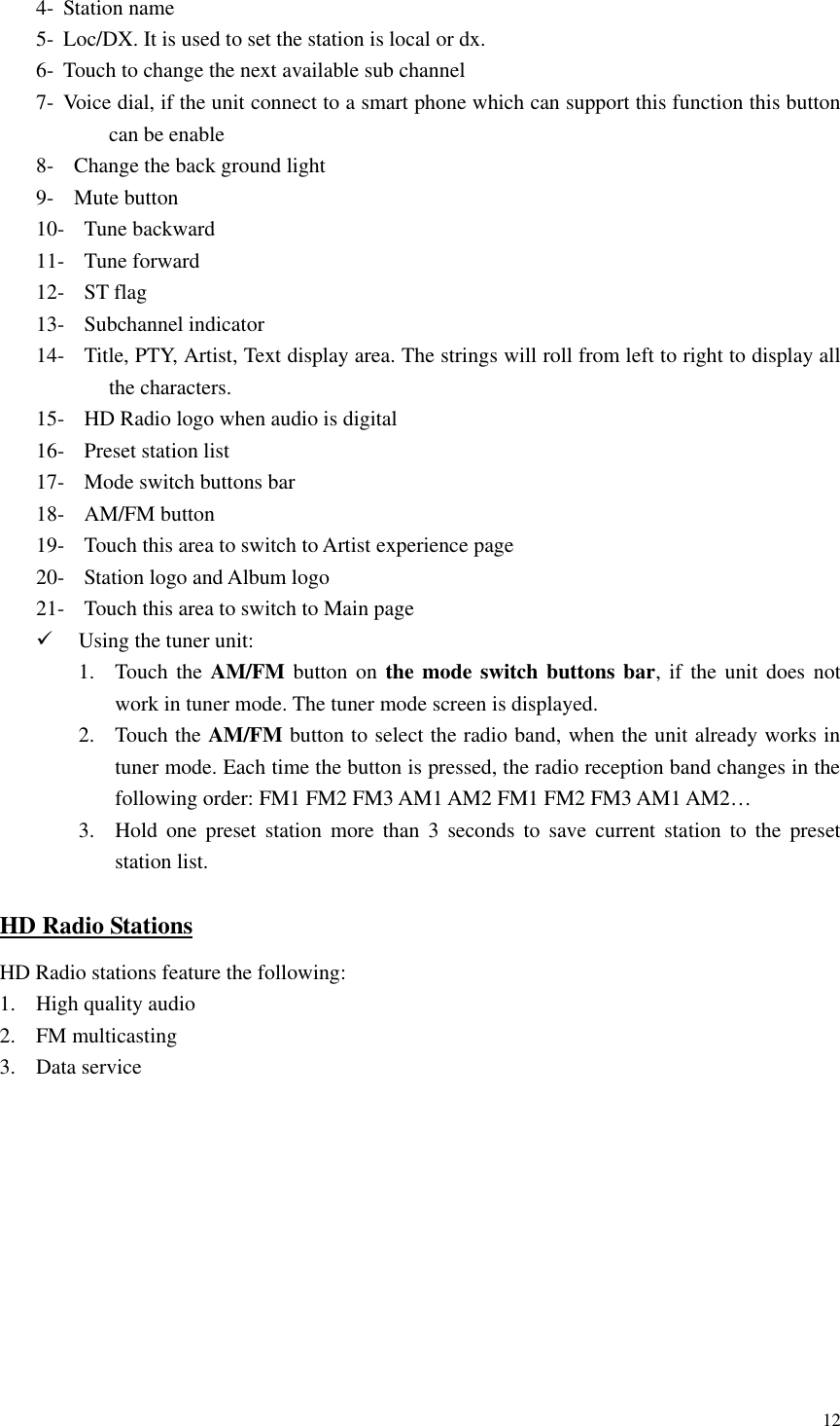 12  4- Station name 5- Loc/DX. It is used to set the station is local or dx. 6- Touch to change the next available sub channel 7- Voice dial, if the unit connect to a smart phone which can support this function this button can be enable 8-   Change the back ground light 9-   Mute button 10- Tune backward 11- Tune forward 12- ST flag 13- Subchannel indicator   14- Title, PTY, Artist, Text display area. The strings will roll from left to right to display all the characters. 15- HD Radio logo when audio is digital 16- Preset station list 17- Mode switch buttons bar 18- AM/FM button 19- Touch this area to switch to Artist experience page 20- Station logo and Album logo 21- Touch this area to switch to Main page  Using the tuner unit: 1. Touch the AM/FM button  on  the mode switch buttons bar, if  the  unit does not work in tuner mode. The tuner mode screen is displayed. 2. Touch the AM/FM button to select the radio band, when the unit already works in tuner mode. Each time the button is pressed, the radio reception band changes in the following order: FM1 FM2 FM3 AM1 AM2 FM1 FM2 FM3 AM1 AM2&hellip; 3. Hold  one  preset  station  more  than  3  seconds  to  save  current  station  to  the  preset station list. HD Radio Stations HD Radio stations feature the following: 1. High quality audio 2. FM multicasting 3. Data service 