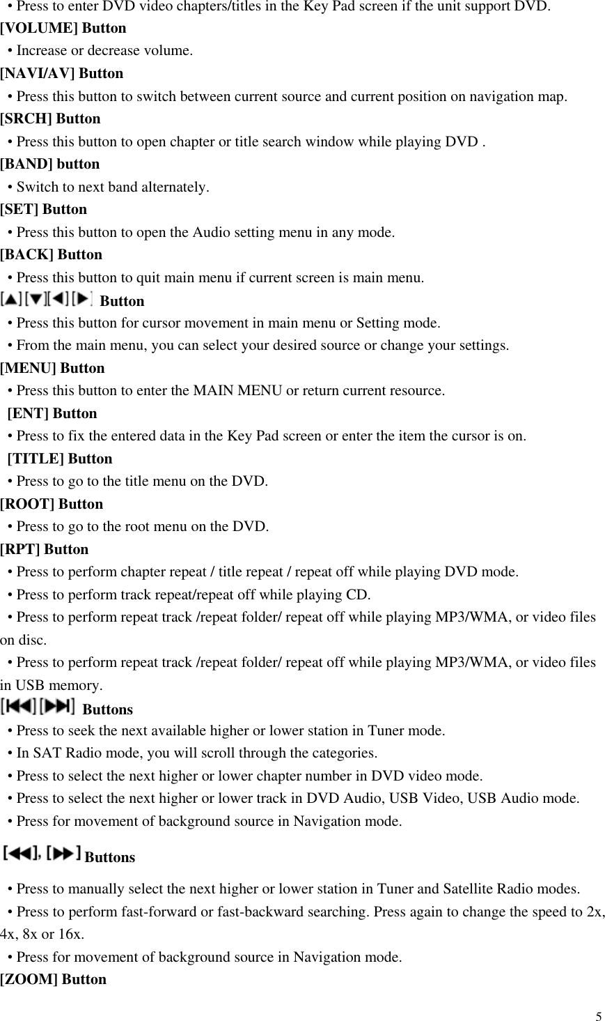 5  &bull; Press to enter DVD video chapters/titles in the Key Pad screen if the unit support DVD. [VOLUME] Button &bull; Increase or decrease volume. [NAVI/AV] Button &bull; Press this button to switch between current source and current position on navigation map. [SRCH] Button &bull; Press this button to open chapter or title search window while playing DVD . [BAND] button &bull; Switch to next band alternately. [SET] Button &bull; Press this button to open the Audio setting menu in any mode. [BACK] Button &bull; Press this button to quit main menu if current screen is main menu.  Button &bull; Press this button for cursor movement in main menu or Setting mode. &bull; From the main menu, you can select your desired source or change your settings. [MENU] Button &bull; Press this button to enter the MAIN MENU or return current resource.   [ENT] Button &bull; Press to fix the entered data in the Key Pad screen or enter the item the cursor is on.   [TITLE] Button &bull; Press to go to the title menu on the DVD. [ROOT] Button &bull; Press to go to the root menu on the DVD. [RPT] Button &bull; Press to perform chapter repeat / title repeat / repeat off while playing DVD mode. &bull; Press to perform track repeat/repeat off while playing CD. &bull; Press to perform repeat track /repeat folder/ repeat off while playing MP3/WMA, or video files on disc. &bull; Press to perform repeat track /repeat folder/ repeat off while playing MP3/WMA, or video files in USB memory.   Buttons &bull; Press to seek the next available higher or lower station in Tuner mode.   &bull; In SAT Radio mode, you will scroll through the categories. &bull; Press to select the next higher or lower chapter number in DVD video mode. &bull; Press to select the next higher or lower track in DVD Audio, USB Video, USB Audio mode. &bull; Press for movement of background source in Navigation mode. Buttons &bull; Press to manually select the next higher or lower station in Tuner and Satellite Radio modes. &bull; Press to perform fast-forward or fast-backward searching. Press again to change the speed to 2x, 4x, 8x or 16x. &bull; Press for movement of background source in Navigation mode. [ZOOM] Button 