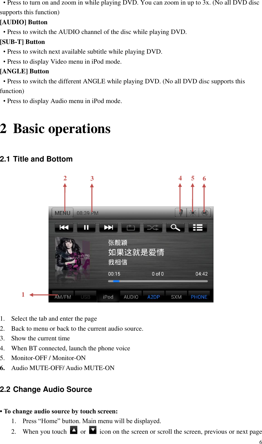 6  &bull; Press to turn on and zoom in while playing DVD. You can zoom in up to 3x. (No all DVD disc supports this function) [AUDIO] Button &bull; Press to switch the AUDIO channel of the disc while playing DVD. [SUB-T] Button &bull; Press to switch next available subtitle while playing DVD. &bull; Press to display Video menu in iPod mode.   [ANGLE] Button &bull; Press to switch the different ANGLE while playing DVD. (No all DVD disc supports this function) &bull; Press to display Audio menu in iPod mode. 2 Basic operations 2.1 Title and Bottom      1. Select the tab and enter the page 2. Back to menu or back to the current audio source. 3. Show the current time 4. When BT connected, launch the phone voice 5. Monitor-OFF / Monitor-ON 6. Audio MUTE-OFF/ Audio MUTE-ON 2.2 Change Audio Source &bull; To change audio source by touch screen: 1. Press &ldquo;Home&rdquo; button. Main menu will be displayed. 2. When you touch    or    icon on the screen or scroll the screen, previous or next page 1 2 3 4 5 6 