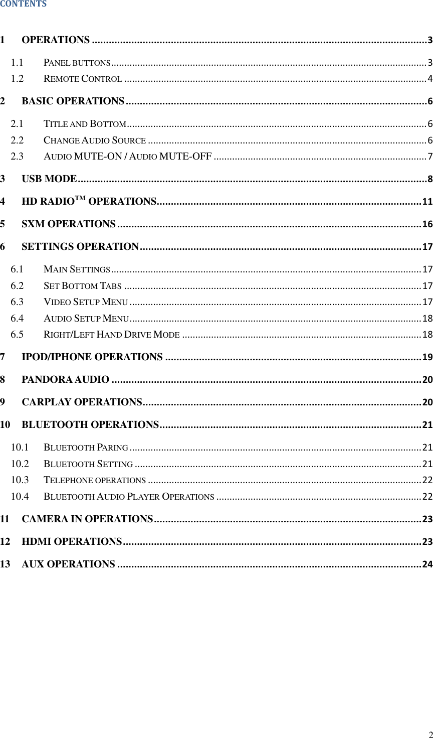 2  CONTENTS  1 OPERATIONS ....................................................................................................................... 3 1.1 PANEL BUTTONS ........................................................................................................................ 3 1.2 REMOTE CONTROL ................................................................................................................... 4 2 BASIC OPERATIONS ........................................................................................................... 6 2.1 TITLE AND BOTTOM .................................................................................................................. 6 2.2 CHANGE AUDIO SOURCE .......................................................................................................... 6 2.3 AUDIO MUTE-ON / AUDIO MUTE-OFF ................................................................................. 7 3 USB MODE ............................................................................................................................ 8 4 HD RADIOTM OPERATIONS .............................................................................................. 11 5 SXM OPERATIONS ............................................................................................................ 16 6 SETTINGS OPERATION .................................................................................................... 17 6.1 MAIN SETTINGS ...................................................................................................................... 17 6.2 SET BOTTOM TABS ................................................................................................................. 17 6.3 VIDEO SETUP MENU ............................................................................................................... 17 6.4 AUDIO SETUP MENU ............................................................................................................... 18 6.5 RIGHT/LEFT HAND DRIVE MODE ........................................................................................... 18 7 IPOD/IPHONE OPERATIONS ........................................................................................... 19 8 PANDORA AUDIO .............................................................................................................. 20 9 CARPLAY OPERATIONS ................................................................................................... 20 10 BLUETOOTH OPERATIONS ............................................................................................. 21 10.1 BLUETOOTH PARING ............................................................................................................... 21 10.2 BLUETOOTH SETTING ............................................................................................................. 21 10.3 TELEPHONE OPERATIONS ........................................................................................................ 22 10.4 BLUETOOTH AUDIO PLAYER OPERATIONS .............................................................................. 22 11 CAMERA IN OPERATIONS ............................................................................................... 23 12 HDMI OPERATIONS .......................................................................................................... 23 13 AUX OPERATIONS ............................................................................................................ 24   