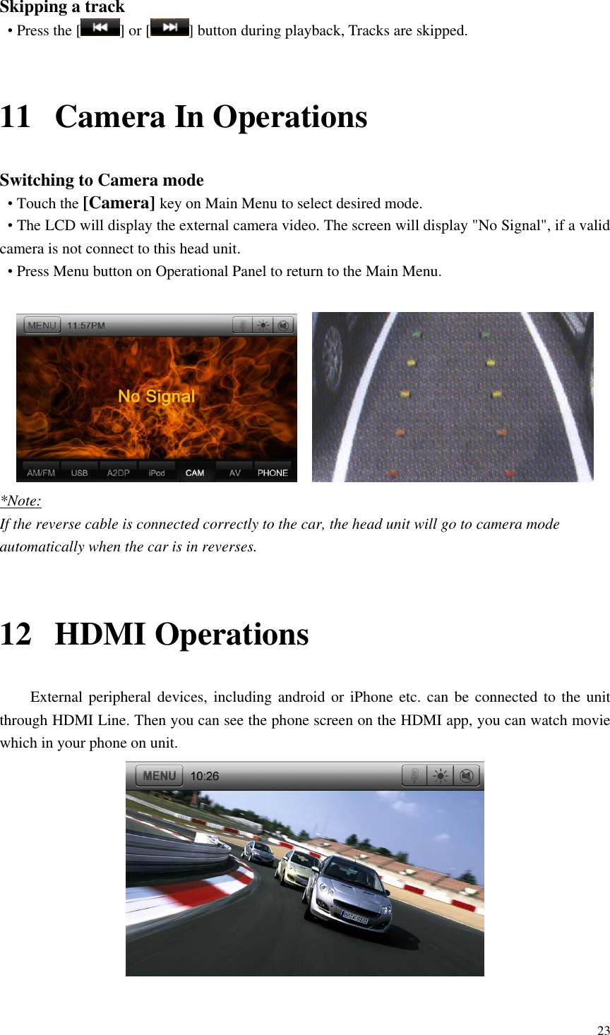 23  Skipping a track &bull; Press the [ ] or [ ] button during playback, Tracks are skipped.  11 Camera In Operations Switching to Camera mode &bull; Touch the [Camera] key on Main Menu to select desired mode. &bull; The LCD will display the external camera video. The screen will display "No Signal", if a valid camera is not connect to this head unit.   &bull; Press Menu button on Operational Panel to return to the Main Menu.      *Note: If the reverse cable is connected correctly to the car, the head unit will go to camera mode automatically when the car is in reverses.  12 HDMI Operations External peripheral devices, including android or iPhone etc. can be connected to the unit through HDMI Line. Then you can see the phone screen on the HDMI app, you can watch movie which in your phone on unit.   