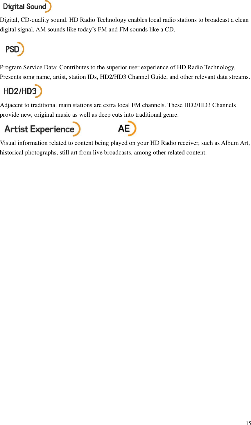 15   Digital, CD-quality sound. HD Radio Technology enables local radio stations to broadcast a clean digital signal. AM sounds like today&rsquo;s FM and FM sounds like a CD.    Program Service Data: Contributes to the superior user experience of HD Radio Technology. Presents song name, artist, station IDs, HD2/HD3 Channel Guide, and other relevant data streams.    Adjacent to traditional main stations are extra local FM channels. These HD2/HD3 Channels provide new, original music as well as deep cuts into traditional genre.      Visual information related to content being played on your HD Radio receiver, such as Album Art, historical photographs, still art from live broadcasts, among other related content.                          