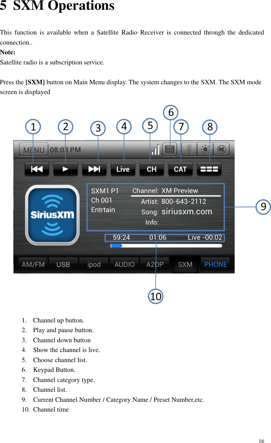 16  5 SXM Operations This  function  is  available  when  a  Satellite  Radio  Receiver  is connected  through  the  dedicated connection.. Note: Satellite radio is a subscription service.  Press the [SXM] button on Main Menu display. The system changes to the SXM. The SXM mode screen is displayed  1. Channel up button. 2. Play and pause button. 3. Channel down button   4. Show the channel is live. 5. Choose channel list. 6. Keypad Button. 7. Channel category type. 8. Channel list. 9. Current Channel Number / Category Name / Preset Number,etc. 10. Channel time  