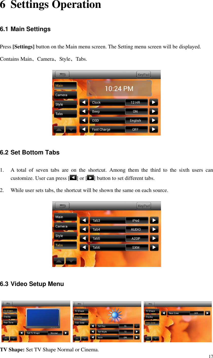 17  6 Settings Operation 6.1 Main Settings Press [Settings] button on the Main menu screen. The Setting menu screen will be displayed. Contains Main、Camera、Style、Tabs.  6.2 Set Bottom Tabs 1. A  total  of  seven  tabs  are  on  the  shortcut.  Among  them  the  third  to  the  sixth  users  can customize. User can press [ ] or [ ] button to set different tabs. 2. While user sets tabs, the shortcut will be shown the same on each source.  6.3 Video Setup Menu      TV Shape: Set TV Shape Normal or Cinema. 