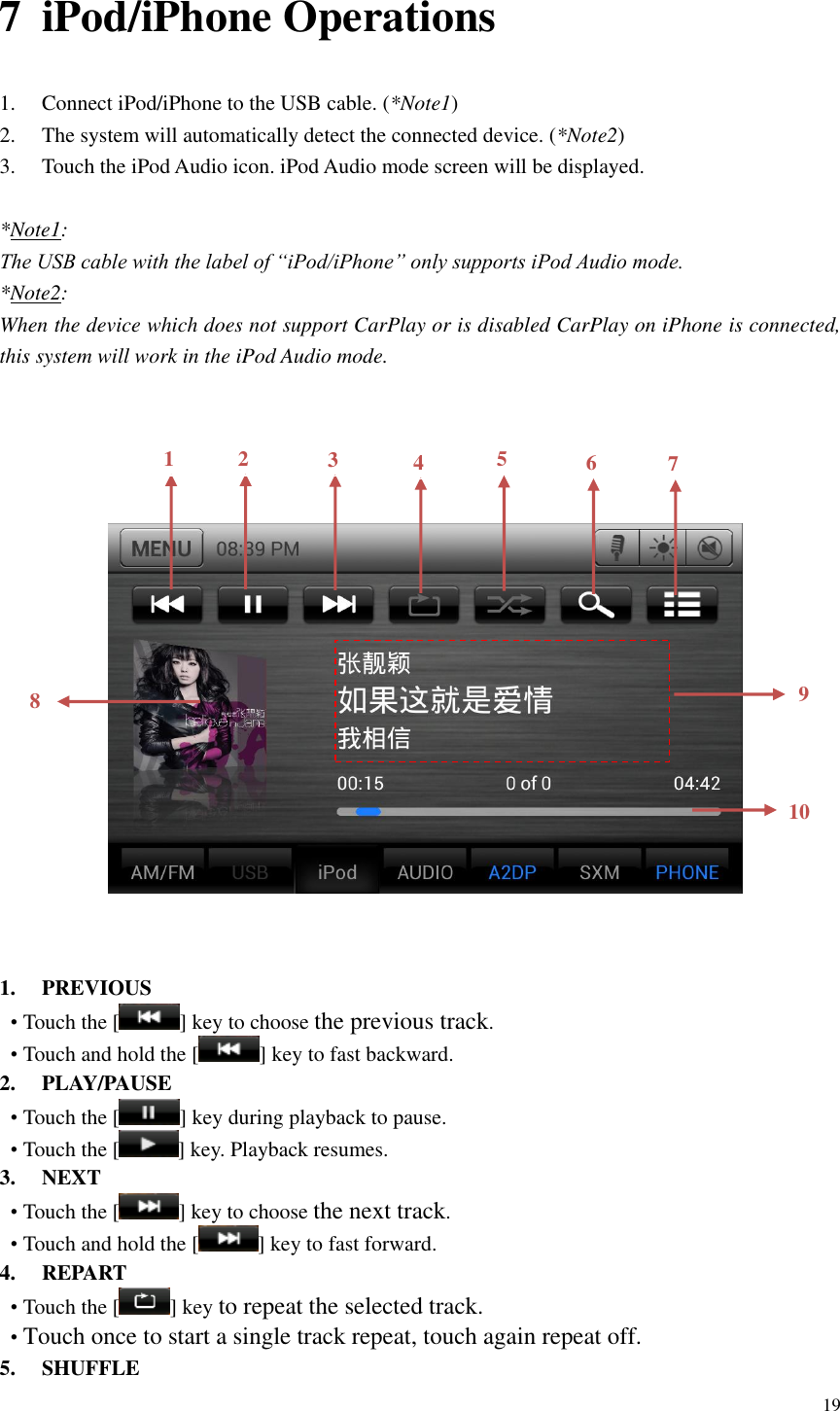 19  7 iPod/iPhone Operations 1. Connect iPod/iPhone to the USB cable. (*Note1) 2. The system will automatically detect the connected device. (*Note2)   3. Touch the iPod Audio icon. iPod Audio mode screen will be displayed.    *Note1: The USB cable with the label of &ldquo;iPod/iPhone&rdquo; only supports iPod Audio mode. *Note2:   When the device which does not support CarPlay or is disabled CarPlay on iPhone is connected, this system will work in the iPod Audio mode.                    1. PREVIOUS &bull; Touch the [ ] key to choose the previous track. &bull; Touch and hold the [ ] key to fast backward. 2. PLAY/PAUSE &bull; Touch the [ ] key during playback to pause. &bull; Touch the [ ] key. Playback resumes. 3. NEXT &bull; Touch the [ ] key to choose the next track. &bull; Touch and hold the [ ] key to fast forward. 4. REPART &bull; Touch the [ ] key to repeat the selected track. &bull; Touch once to start a single track repeat, touch again repeat off.   5. SHUFFLE 1 2 3 4 5 6 10 8 9 7 