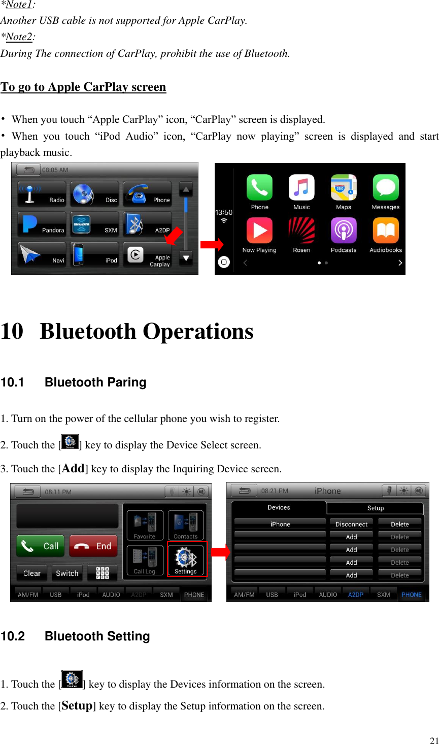 21  *Note1: Another USB cable is not supported for Apple CarPlay. *Note2: During The connection of CarPlay, prohibit the use of Bluetooth.  To go to Apple CarPlay screen  &bull; When you touch &ldquo;Apple CarPlay&rdquo; icon, &ldquo;CarPlay&rdquo; screen is displayed. &bull; When  you  touch  &ldquo;iPod  Audio&rdquo;  icon,  &ldquo;CarPlay  now  playing&rdquo;  screen  is  displayed  and  start playback music.         10 Bluetooth Operations 10.1  Bluetooth Paring 1. Turn on the power of the cellular phone you wish to register. 2. Touch the [ ] key to display the Device Select screen. 3. Touch the [Add] key to display the Inquiring Device screen.     10.2  Bluetooth Setting 1. Touch the [ ] key to display the Devices information on the screen. 2. Touch the [Setup] key to display the Setup information on the screen. 