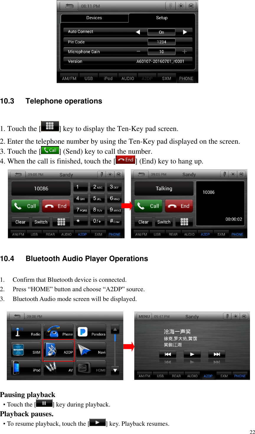 22   10.3  Telephone operations 1. Touch the [ ] key to display the Ten-Key pad screen. 2. Enter the telephone number by using the Ten-Key pad displayed on the screen. 3. Touch the [ ] (Send) key to call the number. 4. When the call is finished, touch the [ ] (End) key to hang up.       10.4  Bluetooth Audio Player Operations 1. Confirm that Bluetooth device is connected. 2. Press &ldquo;HOME&rdquo; button and choose &ldquo;A2DP&rdquo; source. 3. Bluetooth Audio mode screen will be displayed.    Pausing playback &bull; Touch the [ ] key during playback. Playback pauses. &bull; To resume playback, touch the [ ] key. Playback resumes. 