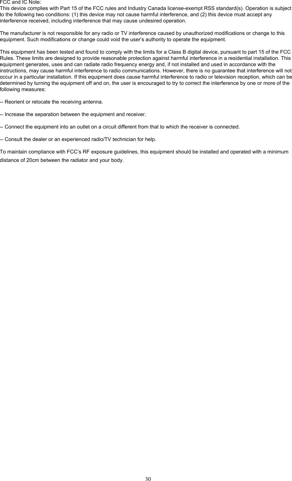 30FCC and IC Note:This device complies with Part 15 of the FCC rules and Industry Canada license-exempt RSS standard(s). Operation is subject to the following two conditions: (1) this device may not cause harmful interference, and (2) this device must accept any interference received, including interference that may cause undesired operation.The manufacturer is not responsible for any radio or TV interference caused by unauthorized modifications or change to this equipment. Such modifications or change could void the user&rsquo;s authority to operate the equipment.This equipment has been tested and found to comply with the limits for a Class B digital device, pursuant to part 15 of the FCC Rules. These limits are designed to provide reasonable protection against harmful interference in a residential installation. This equipment generates, uses and can radiate radio frequency energy and, if not installed and used in accordance with the instructions, may cause harmful interference to radio communications. However, there is no guarantee that interference will not occur in a particular installation. If this equipment does cause harmful interference to radio or television reception, which can be determined by turning the equipment off and on, the user is encouraged to try to correct the interference by one or more of the following measures: -- Reorient or relocate the receiving antenna. -- Increase the separation between the equipment and receiver. -- Connect the equipment into an outlet on a circuit different from that to which the receiver is connected. -- Consult the dealer or an experienced radio/TV technician for help.To maintain compliance with FCC&rsquo;s RF exposure guidelines, this equipment should be installed and operated with a minimum distance of 20cm between the radiator and your body.