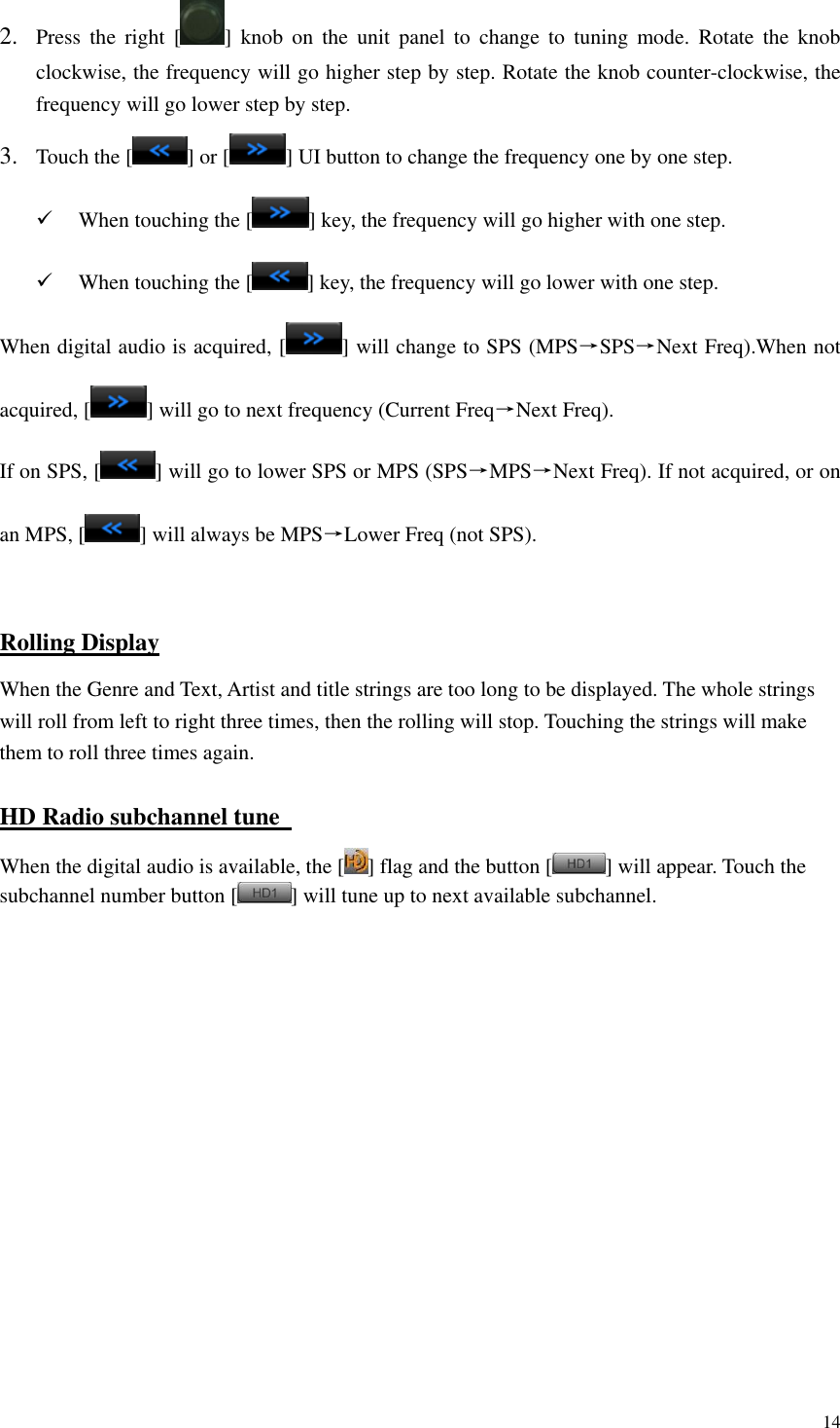 14  2. Press  the  right  [ ]  knob  on  the  unit  panel  to  change  to  tuning  mode.  Rotate  the  knob clockwise, the frequency will go higher step by step. Rotate the knob counter-clockwise, the frequency will go lower step by step.     3. Touch the [ ] or [ ] UI button to change the frequency one by one step.  When touching the [ ] key, the frequency will go higher with one step.  When touching the [ ] key, the frequency will go lower with one step. When digital audio is acquired, [ ] will change to SPS (MPS&rarr;SPS&rarr;Next Freq).When not acquired, [ ] will go to next frequency (Current Freq&rarr;Next Freq). If on SPS, [ ] will go to lower SPS or MPS (SPS&rarr;MPS&rarr;Next Freq). If not acquired, or on an MPS, [ ] will always be MPS&rarr;Lower Freq (not SPS).  Rolling Display When the Genre and Text, Artist and title strings are too long to be displayed. The whole strings will roll from left to right three times, then the rolling will stop. Touching the strings will make them to roll three times again. HD Radio subchannel tune   When the digital audio is available, the [ ] flag and the button [ ] will appear. Touch the subchannel number button [ ] will tune up to next available subchannel.               