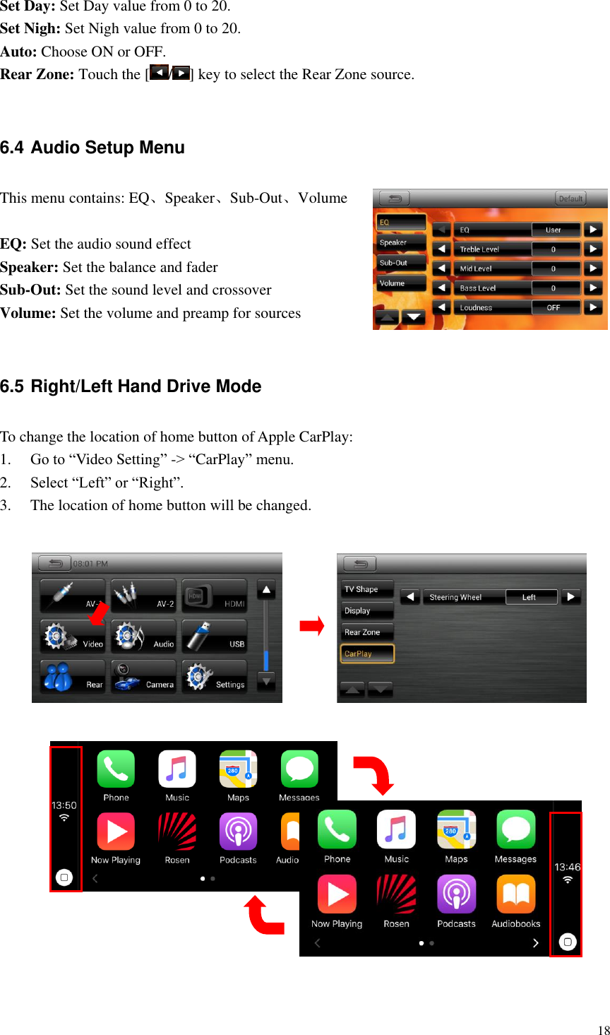 18  Set Day: Set Day value from 0 to 20. Set Nigh: Set Nigh value from 0 to 20. Auto: Choose ON or OFF. Rear Zone: Touch the [ / ] key to select the Rear Zone source.    6.4 Audio Setup Menu This menu contains: EQ、Speaker、Sub-Out、Volume  EQ: Set the audio sound effect Speaker: Set the balance and fader Sub-Out: Set the sound level and crossover Volume: Set the volume and preamp for sources  6.5 Right/Left Hand Drive Mode To change the location of home button of Apple CarPlay: 1. Go to &ldquo;Video Setting&rdquo; -> &ldquo;CarPlay&rdquo; menu. 2. Select &ldquo;Left&rdquo; or &ldquo;Right&rdquo;. 3. The location of home button will be changed.                     
