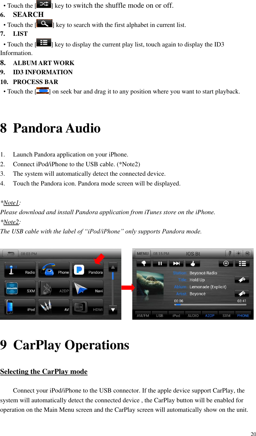 20  &bull; Touch the [ ] key to switch the shuffle mode on or off. 6. SEARCH &bull; Touch the [ ] key to search with the first alphabet in current list. 7. LIST &bull; Touch the [ ] key to display the current play list, touch again to display the ID3 Information. 8. ALBUM ART WORK 9. ID3 INFORMATION 10. PROCESS BAR &bull; Touch the [ ] on seek bar and drag it to any position where you want to start playback.  8 Pandora Audio 1. Launch Pandora application on your iPhone. 2. Connect iPod/iPhone to the USB cable. (*Note2) 3. The system will automatically detect the connected device.   4. Touch the Pandora icon. Pandora mode screen will be displayed.    *Note1: Please download and install Pandora application from iTunes store on the iPhone. *Note2: The USB cable with the label of &ldquo;iPod/iPhone&rdquo; only supports Pandora mode.       9 CarPlay Operations Selecting the CarPlay mode  Connect your iPod/iPhone to the USB connector. If the apple device support CarPlay, the system will automatically detect the connected device , the CarPlay button will be enabled for operation on the Main Menu screen and the CarPlay screen will automatically show on the unit.  