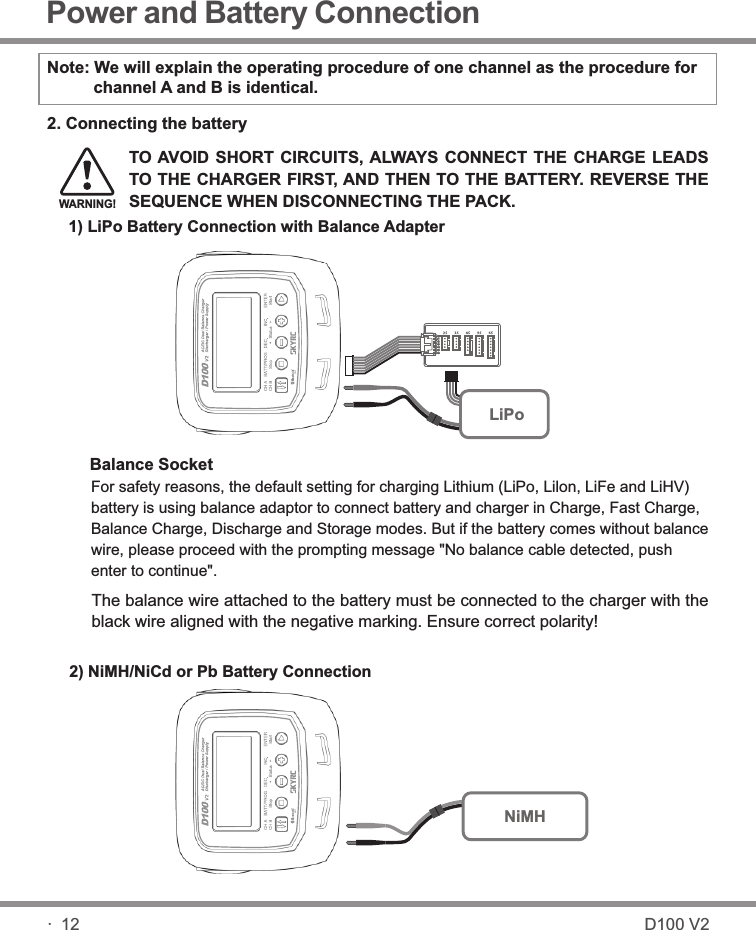 1) LiPo Battery Connection with Balance Adapter2) NiMH/NiCd or Pb Battery ConnectionTO AVOID SHORT  CIRCUITS, ALWAYS CONNECT  THE  CHARGE LEADS TO THE CHARGER FIRST, AND THEN TO THE BATTERY. REVERSE THE SEQUENCE WHEN DISCONNECTING THE PACK.WARNING!2. Connecting the batteryBalance SocketThe balance wire attached to the battery must be connected to the charger with the black wire aligned with the negative marking. Ensure correct polarity! For safety reasons, the default setting for charging Lithium (LiPo, Lilon, LiFe and LiHV) battery is using balance adaptor to connect battery and charger in Charge, Fast Charge, Balance Charge, Discharge and Storage modes. But if the battery comes without balance wire,please proceed with the prompting message &quot;No balance cable detected, push enter to continue&quot;. Note: We will explain the operating procedure of one channel as the procedure for           channel A and B is identical. Power and Battery Connection· 12LiPoNiMHD100 V2