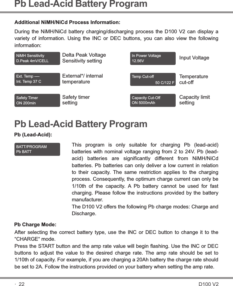 Pb Lead-Acid Battery ProgramAdditional NiMH/NiCd Process Information:During the  NiMH/NiCd  battery charging/discharging  process  the D100  V2  can display  a variety  of  information.  Using  the  INC  or  DEC  buttons,  you  can  also  view  the  following information:NiMH Sensitivity D.Peak 4mV/CELL Ext. Temp ---- Int. Temp 37 C  Safety Timer ON 200min In Power Voltage 12.56V Temp Cut-off                       50 C/122 F Capacity Cut-Off ON 5000mAh Delta Peak VoltageSensitivity settingExternal*/ internaltemperatureSafety timer settingInput VoltageTemperaturecut-offCapacity limitsettingPb Lead-Acid Battery ProgramThis  program  is  only  suitable  for  charging  Pb  (lead-acid) batteries with nominal voltage ranging from 2 to 24V. Pb (lead-acid)  batteries  are  significantly  different  from  NiMH/NiCd batteries. Pb batteries can only deliver a low current in relation to  their  capacity.  The  same  restriction  applies  to  the  charging process. Consequently, the optimum charge current can only be 1/10th  of  the  capacity.  A  Pb  battery  cannot  be  used  for  fast charging. Please follow the instructions provided  by  the  battery manufacturer.The D100 V2 offers the following Pb charge modes: Charge and Discharge.Pb (Lead-Acid):BATT/PROGRAM Pb BATT Pb Charge Mode:After  selecting  the  correct  battery  type,  use  the  INC  or  DEC  button  to  change  it  to  the “CHARGE“ mode.Press the START button and the amp rate value will begin flashing. Use the INC or DEC buttons  to  adjust  the  value  to  the  desired  charge  rate.  The  amp  rate  should  be  set  to 1/10th of capacity. For example, if you are charging a 20Ah battery the charge rate should be set to 2A. Follow the instructions provided on your battery when setting the amp rate.· 22 D100 V2