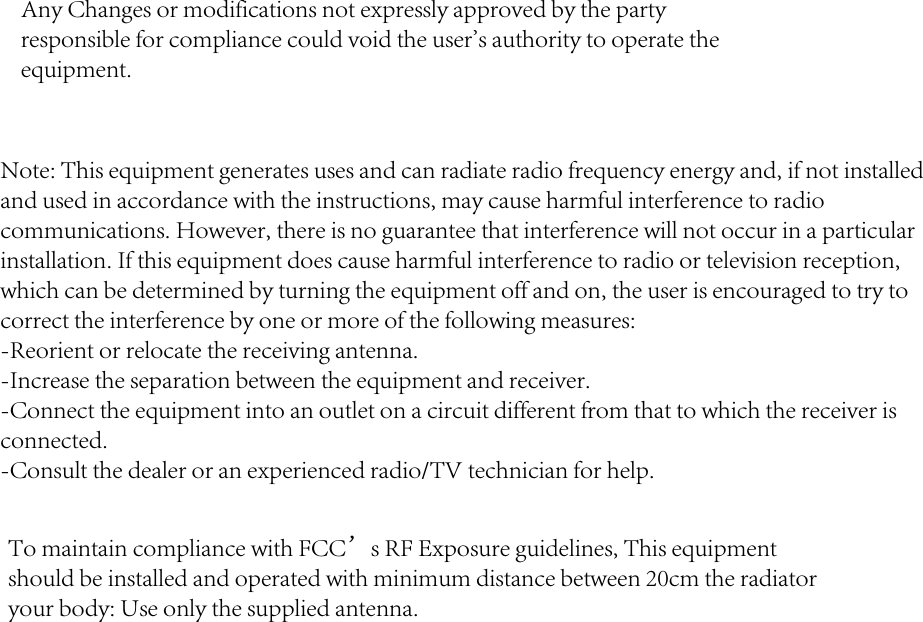 Any Changes or modifications not expressly approved by the party responsible for compliance could void the user&apos;s authority to operate the equipment.Note: This equipment generates uses and can radiate radio frequency energy and, if not installed and used in accordance with the instructions, may cause harmful interference to radio communications. However, there is no guarantee that interference will not occur in a particular installation. If this equipment does cause harmful interference to radio or television reception, which can be determined by turning the equipment off and on, the user is encouraged to try to correct the interference by one or more of the following measures:-Reorient or relocate the receiving antenna.-Increase the separation between the equipment and receiver.-Connect the equipment into an outlet on a circuit different from that to which the receiver isconnected.-Consult the dealer or an experienced radio/TV technician for help.To maintain compliance with FCC’s RF Exposure guidelines, This equipment should be installed and operated with minimum distance between 20cm the radiator your body: Use only the supplied antenna.