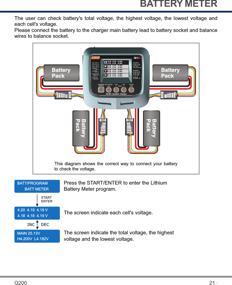 BATTERY METERThe  user  can  check  battery&apos;s  total  voltage, the  highest  voltage,  the  lowest  voltage  and each cell&apos;s voltage.Please connect the battery to the charger main battery lead to battery socket and balance wires to balance socket.BATT/PROGRAM       BATT METER4.20  4.19  4.19 V4.18  4.18  4.19 VMAIN 25.13V  H4.200V  L4.182VPress the START/ENTER to enter the Lithium Battery Meter program.The screen indicate each cell&apos;s voltage.The screen indicate the total voltage, the highest voltage and the lowest voltage.STARTENTERDECThis  diagram shows  the correct  way to  connect  your  battery to check the voltage.INCBatteryPackBatteryPackBatteryPackBatteryPack21 ·Q200ABCD4.19   4.15    4.18V4.15   4.19    4.18V4.19   4.15    4.18V4.15   4.19    4.18V4.19   4.15    4.18V4.15   4.19    4.18V4.19   4.15    4.18V4.15   4.19    4.18V