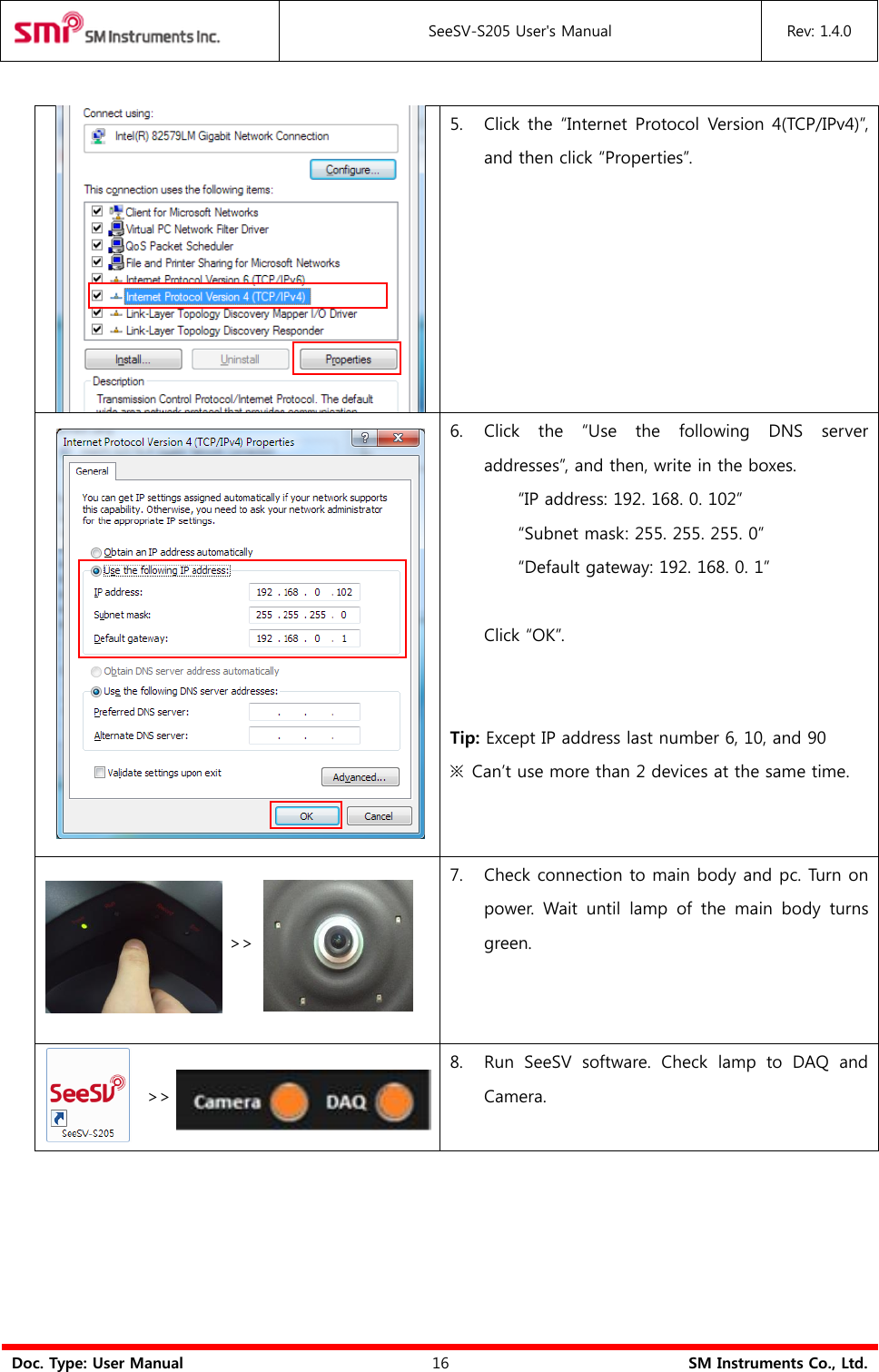  SeeSV-S205 User&apos;s Manual Rev: 1.4.0  Doc. Type: User Manual 16 SM Instruments Co., Ltd.     5. Click the  “Internet Protocol Version 4(TCP/IPv4)”, and then click “Properties”.    6. Click  the  “Use  the  following  DNS  server addresses”, and then, write in the boxes.   “IP address: 192. 168. 0. 102” “Subnet mask: 255. 255. 255. 0” “Default gateway: 192. 168. 0. 1”  Click “OK”.   Tip: Except IP address last number 6, 10, and 90 ※  Can’t use more than 2 devices at the same time.      &gt;&gt;      7. Check connection to main body and pc. Turn on power.  Wait  until  lamp  of  the  main  body  turns green.  &gt;&gt;   8. Run  SeeSV  software.  Check  lamp  to  DAQ  and Camera.     