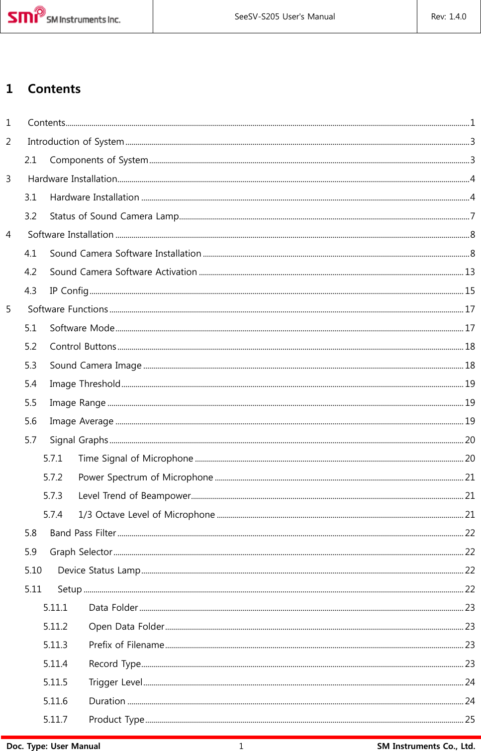  SeeSV-S205 User&apos;s Manual Rev: 1.4.0  Doc. Type: User Manual 1 SM Instruments Co., Ltd.  1 Contents 1 Contents ........................................................................................................................................................................................................... 1 2 Introduction of System ............................................................................................................................................................................. 3 2.1 Components of System ................................................................................................................................................................. 3 3 Hardware Installation................................................................................................................................................................................. 4 3.1 Hardware Installation ..................................................................................................................................................................... 4 3.2 Status of Sound Camera Lamp.................................................................................................................................................. 7 4 Software Installation .................................................................................................................................................................................. 8 4.1 Sound Camera Software Installation ...................................................................................................................................... 8 4.2 Sound Camera Software Activation ..................................................................................................................................... 13 4.3 IP Config ............................................................................................................................................................................................ 15 5 Software Functions .................................................................................................................................................................................. 17 5.1 Software Mode ............................................................................................................................................................................... 17 5.2 Control Buttons .............................................................................................................................................................................. 18 5.3 Sound Camera Image ................................................................................................................................................................. 18 5.4 Image Threshold ............................................................................................................................................................................ 19 5.5 Image Range ................................................................................................................................................................................... 19 5.6 Image Average ............................................................................................................................................................................... 19 5.7 Signal Graphs .................................................................................................................................................................................. 20 5.7.1 Time Signal of Microphone ....................................................................................................................................... 20 5.7.2 Power Spectrum of Microphone ............................................................................................................................. 21 5.7.3 Level Trend of Beampower ......................................................................................................................................... 21 5.7.4 1/3 Octave Level of Microphone ............................................................................................................................ 21 5.8 Band Pass Filter .............................................................................................................................................................................. 22 5.9 Graph Selector ................................................................................................................................................................................ 22 5.10 Device Status Lamp .................................................................................................................................................................. 22 5.11 Setup ............................................................................................................................................................................................... 22 5.11.1 Data Folder ................................................................................................................................................................... 23 5.11.2 Open Data Folder ...................................................................................................................................................... 23 5.11.3 Prefix of Filename ...................................................................................................................................................... 23 5.11.4 Record Type .................................................................................................................................................................. 23 5.11.5 Trigger Level ................................................................................................................................................................. 24 5.11.6 Duration ......................................................................................................................................................................... 24 5.11.7 Product Type ................................................................................................................................................................ 25 