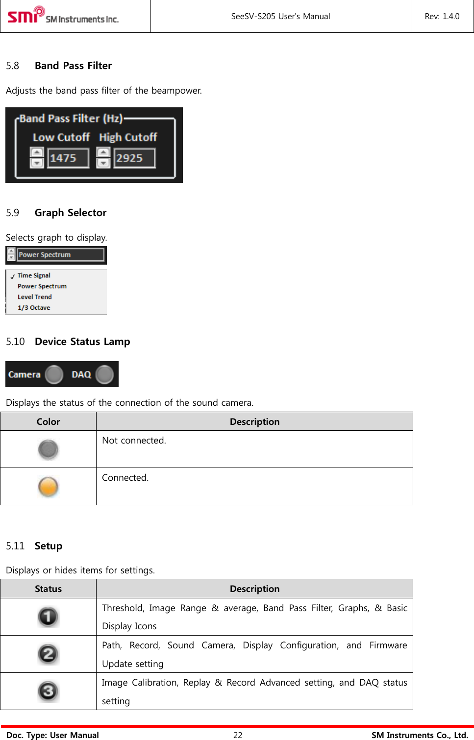  SeeSV-S205 User&apos;s Manual Rev: 1.4.0  Doc. Type: User Manual 22 SM Instruments Co., Ltd.  5.8 Band Pass Filter Adjusts the band pass filter of the beampower.  5.9 Graph Selector Selects graph to display.   5.10 Device Status Lamp  Displays the status of the connection of the sound camera.   Color Description  Not connected.  Connected.  5.11 Setup Displays or hides items for settings. Status Description  Threshold,  Image  Range  &amp;  average,  Band  Pass  Filter,  Graphs,  &amp;  Basic Display Icons  Path,  Record,  Sound  Camera,  Display  Configuration,  and  Firmware Update setting  Image Calibration, Replay &amp;  Record Advanced setting, and DAQ status setting 