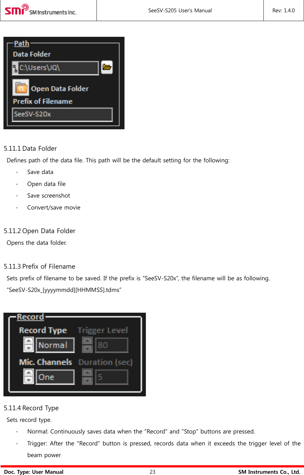  SeeSV-S205 User&apos;s Manual Rev: 1.4.0  Doc. Type: User Manual 23 SM Instruments Co., Ltd.    5.11.1 Data Folder   Defines path of the data file. This path will be the default setting for the following: - Save data - Open data file - Save screenshot - Convert/save movie  5.11.2 Open Data Folder   Opens the data folder.  5.11.3 Prefix of Filename   Sets prefix of filename to be saved. If the prefix is “SeeSV-S20x”, the filename will be as following.  “SeeSV-S20x_[yyyymmdd][HHMMSS].tdms”     5.11.4 Record Type   Sets record type. - Normal: Continuously saves data when the &quot;Record&quot; and &quot;Stop&quot; buttons are pressed. - Trigger: After the &quot;Record&quot; button is pressed, records data when it exceeds the trigger level of the beam power 