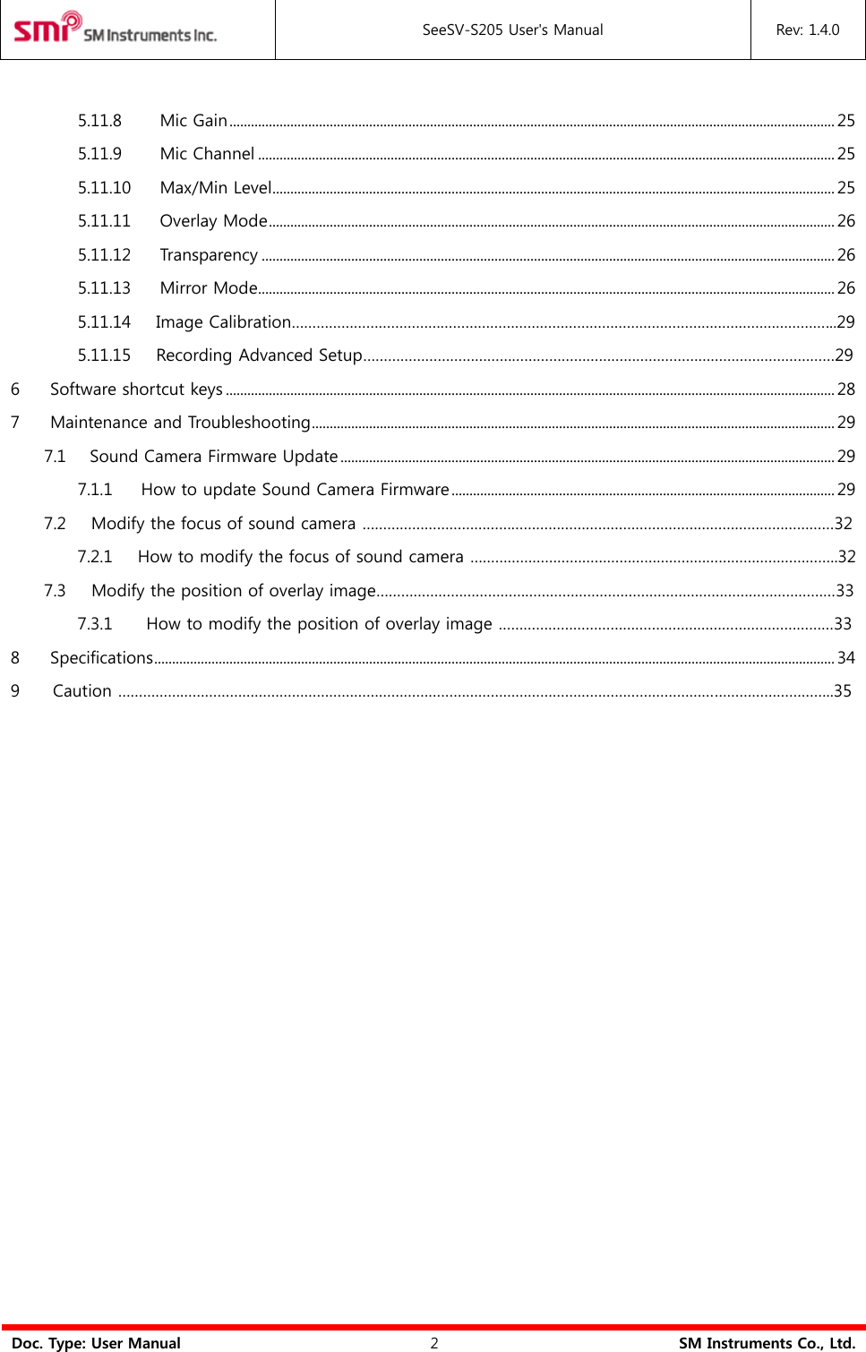  SeeSV-S205 User&apos;s Manual Rev: 1.4.0  Doc. Type: User Manual 2 SM Instruments Co., Ltd.  5.11.8 Mic Gain ......................................................................................................................................................................... 25 5.11.9 Mic Channel ................................................................................................................................................................. 25 5.11.10 Max/Min Level ............................................................................................................................................................. 25 5.11.11 Overlay Mode .............................................................................................................................................................. 26 5.11.12 Transparency ................................................................................................................................................................ 26 5.11.13 Mirror Mode ................................................................................................................................................................. 26                 5.11.14     Image Calibration…………………………………………………………………………………………………………………...29                 5.11.15     Recording Advanced Setup……………………………………………………………………………………………………29 6 Software shortcut keys .......................................................................................................................................................................... 28 7 Maintenance and Troubleshooting .................................................................................................................................................. 29 7.1 Sound Camera Firmware Update .......................................................................................................................................... 29 7.1.1 How to update Sound Camera Firmware ........................................................................................................... 29         7.2     Modify the focus of sound camera ……………………………………………………………………………………………………32                 7.2.1      How to modify the focus of sound camera ……………………………………………………………………………..32         7.3     Modify the position of overlay image…………………………………………………………………………………………………33                 7.3.1        How to modify the position of overlay image ………………………………………………………………………33 8 Specifications .............................................................................................................................................................................................. 34 9       Caution ………………………………………………………………………………………………………………………………………………………..35 
