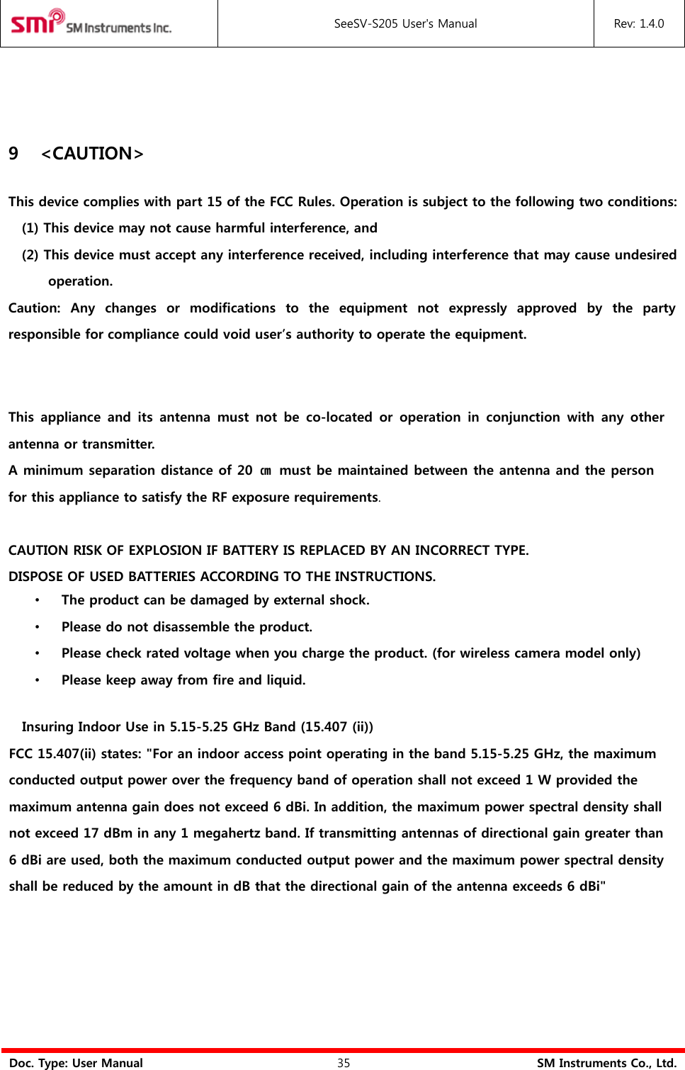 SeeSV-S205 User&apos;s Manual Rev: 1.4.0 Doc. Type: User Manual 35 SM Instruments Co., Ltd. 9 &lt;CAUTION&gt; This device complies with part 15 of the FCC Rules. Operation is subject to the following two conditions: (1) This device may not cause harmful interference, and(2) This device must accept any interference received, including interference that may cause undesiredoperation.Caution: Any changes or modifications to the equipment not expressly approved by the party responsible for compliance could void user’s authority to operate the equipment. This  appliance  and  its  antenna  must  not  be co-located  or  operation  in  conjunction  with  any  other antenna or transmitter. A minimum separation distance of 20  ㎝ must be maintained between the antenna and the person for this appliance to satisfy the RF exposure requirements. CAUTION RISK OF EXPLOSION IF BATTERY IS REPLACED BY AN INCORRECT TYPE. DISPOSE OF USED BATTERIES ACCORDING TO THE INSTRUCTIONS. •The product can be damaged by external shock.•Please do not disassemble the product.•Please check rated voltage when you charge the product. (for wireless camera model only)•Please keep away from fire and liquid.Insuring Indoor Use in 5.15-5.25 GHz Band (15.407 (ii))  FCC 15.407(ii) states: &quot;For an indoor access point operating in the band 5.15-5.25 GHz, the maximum conducted output power over the frequency band of operation shall not exceed 1 W provided themaximum antenna gain does not exceed 6 dBi. In addition, the maximum power spectral density shall not exceed 17 dBm in any 1 megahertz band. If transmitting antennas of directional gain greater than6 dBi are used, both the maximum conducted output power and the maximum power spectral densityshall be reduced by the amount in dB that the directional gain of the antenna exceeds 6 dBi&quot;