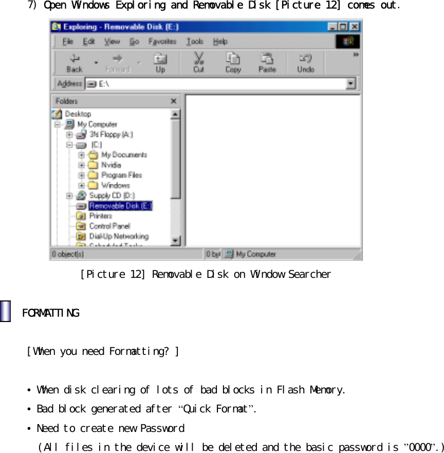 󰚟7)󰚟Open󰚟Windows󰚟Exploring󰚟and󰚟Removable󰚟Disk󰚟[Picture󰚟12]󰚟comes󰚟out.󰚟󰚟[Picture󰚟12]󰚟Removable󰚟Disk󰚟on󰚟Window󰚟Searcher󰚟󰚟󰚟FORMATTING󰚟󰚟󰚟[When󰚟you󰚟need󰚟Formatting?󰚟]󰚟󰚟&bull;󰚟When󰚟disk󰚟clearing󰚟of󰚟lots󰚟of󰚟bad󰚟blocks󰚟in󰚟Flash󰚟Memory. &bull;󰚟Bad󰚟block󰚟generated󰚟after󰚟&ldquo;Quick󰚟Format&rdquo;.󰚟&bull;󰚟Need󰚟to󰚟create󰚟new󰚟Password󰚟󰚟󰚟(All󰚟files󰚟in󰚟the󰚟device󰚟will󰚟be󰚟deleted󰚟and󰚟the󰚟basic󰚟password󰚟is󰚟&rdquo;0000&rdquo;.)󰚟󰚟󰚟󰚟󰚟󰚟󰚟󰚟󰚟󰚟󰚟󰚟