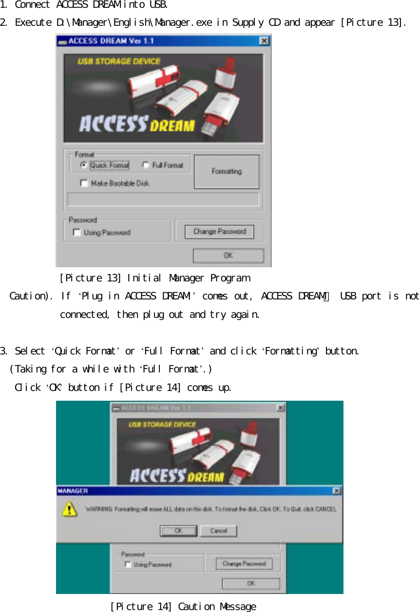 󰚟󰚟1.󰚟Connect󰚟ACCESS󰚟DREAM󰚟into󰚟USB.󰚟2.󰚟Execute󰚟D:󰛛Manager󰛛English󰛛Manager.exe󰚟in󰚟Supply󰚟CD󰚟and󰚟appear󰚟[Picture󰚟13].󰚟󰚟󰚟[Picture󰚟13]󰚟Initial󰚟Manager󰚟Program󰚟󰚟󰚟󰚟󰚟Caution).󰚟If󰚟&lsquo;Plug󰚟in󰚟ACCESS󰚟DREAM!&rsquo;󰚟comes󰚟out,󰚟ACCESS󰚟DREAM이󰚟USB󰚟port󰚟is󰚟not󰚟connected,󰚟then󰚟plug󰚟out󰚟and󰚟try󰚟again.󰚟󰚟3.󰚟Select󰚟&lsquo;Quick󰚟Format&rsquo;󰚟or󰚟&lsquo;Full󰚟Format&rsquo;󰚟and󰚟click󰚟&lsquo;Formatting&rsquo;󰚟button.󰚟(Taking󰚟for󰚟a󰚟while󰚟with󰚟&lsquo;Full󰚟Format&rsquo;.)󰚟󰚟󰚟󰚟Click󰚟&lsquo;OK&rsquo;󰚟button󰚟if󰚟[Picture󰚟14]󰚟comes󰚟up.󰚟󰚟󰚟󰚟󰚟󰚟󰚟󰚟󰚟󰚟󰚟󰚟 󰚟[Picture󰚟14]󰚟Caution󰚟Message󰚟
