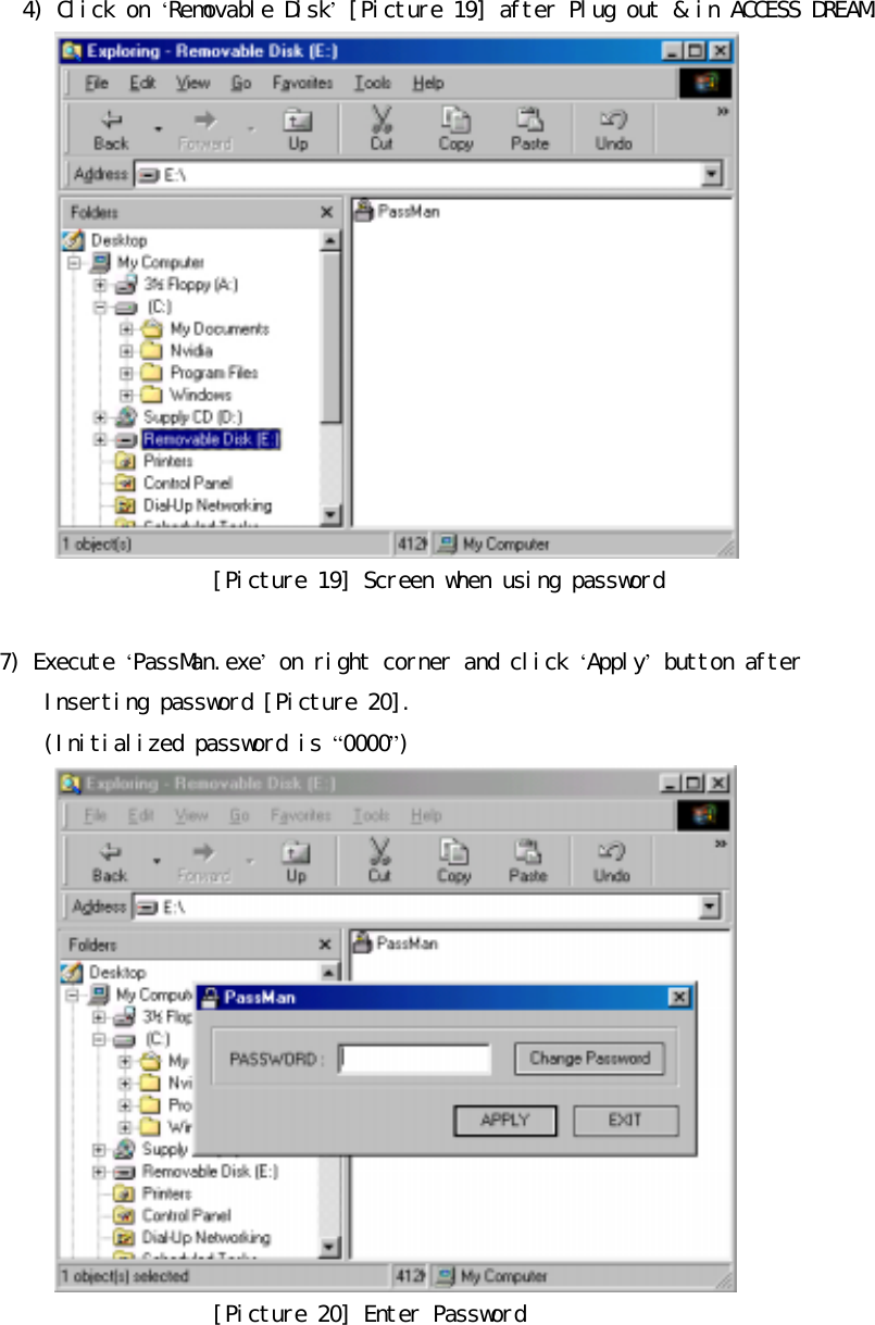 󰚟󰚟󰚟󰚟󰚟󰚟4)󰚟Click󰚟on󰚟&lsquo;Removable󰚟Disk&rsquo;󰚟[Picture󰚟19]󰚟after󰚟Plug󰚟out󰚟&amp;󰚟in󰚟ACCESS󰚟DREAM.󰚟󰚟[Picture󰚟19]󰚟Screen󰚟when󰚟using󰚟password󰚟󰚟7)󰚟Execute󰚟&lsquo;PassMan.exe&rsquo;󰚟on󰚟right󰚟corner󰚟and󰚟click󰚟&lsquo;Apply&rsquo;󰚟button󰚟after󰚟Inserting󰚟password󰚟[Picture󰚟20].󰚟(Initialized󰚟password󰚟is󰚟&ldquo;0000&rdquo;)󰚟󰚟[Picture󰚟20]󰚟Enter󰚟Password󰚟󰚟󰚟