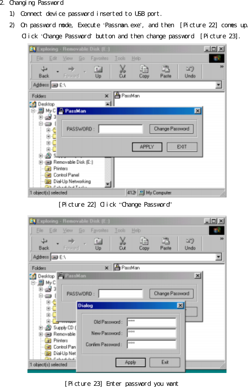 󰚟2.󰚟Changing󰚟Password󰚟1)󰚟 Connect󰚟device󰚟password󰚟inserted󰚟to󰚟USB󰚟port.󰚟2)󰚟 On󰚟password󰚟mode,󰚟Execute󰚟&lsquo;Passman.exe&rsquo;,󰚟and󰚟then󰚟󰚟[Picture󰚟22]󰚟comes󰚟up.󰚟󰚟Click󰚟&lsquo;Change󰚟Password&rsquo;󰚟button󰚟and󰚟then󰚟change󰚟password󰚟󰚟[Picture󰚟23].󰚟󰚟[Picture󰚟22]󰚟Click󰚟&ldquo;Change󰚟Password&rdquo;󰚟󰚟[Picture󰚟23]󰚟Enter󰚟password󰚟you󰚟want󰚟󰚟
