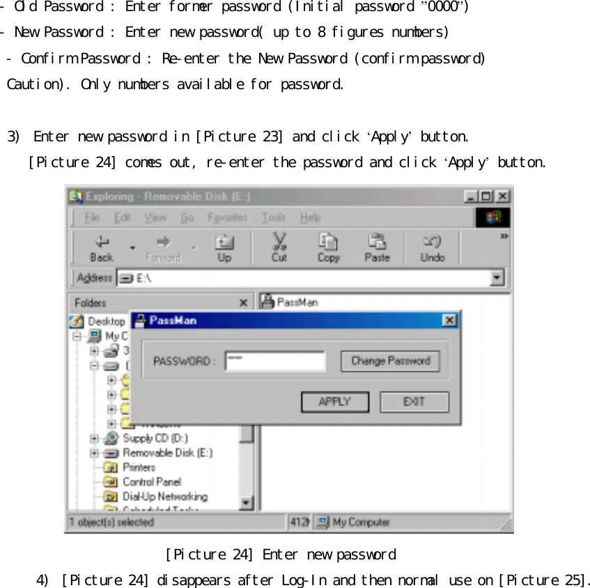 󰚟-󰚟Old󰚟Password󰚟:󰚟Enter󰚟former󰚟password󰚟(Initial󰚟password󰚟&rdquo;0000&rdquo;)󰚟󰚟-󰚟New󰚟Password󰚟:󰚟Enter󰚟new󰚟password(󰚟up󰚟to󰚟8󰚟figures󰚟numbers)󰚟-󰚟Confirm󰚟Password󰚟:󰚟Re-enter󰚟the󰚟New󰚟Password󰚟(confirm󰚟password)󰚟󰚟󰚟Caution).󰚟Only󰚟numbers󰚟available󰚟for󰚟password.󰚟󰚟3)󰚟 Enter󰚟new󰚟password󰚟in󰚟[Picture󰚟23]󰚟and󰚟click󰚟&lsquo;Apply&rsquo;󰚟button.󰚟󰚟[Picture󰚟24]󰚟comes󰚟out,󰚟re-enter󰚟the󰚟password󰚟and󰚟click󰚟&lsquo;Apply&rsquo;󰚟button.󰚟󰚟[Picture󰚟24]󰚟Enter󰚟new󰚟password󰚟4)󰚟 [Picture󰚟24]󰚟disappears󰚟after󰚟Log-In󰚟and󰚟then󰚟normal󰚟use󰚟on󰚟[Picture󰚟25].󰚟
