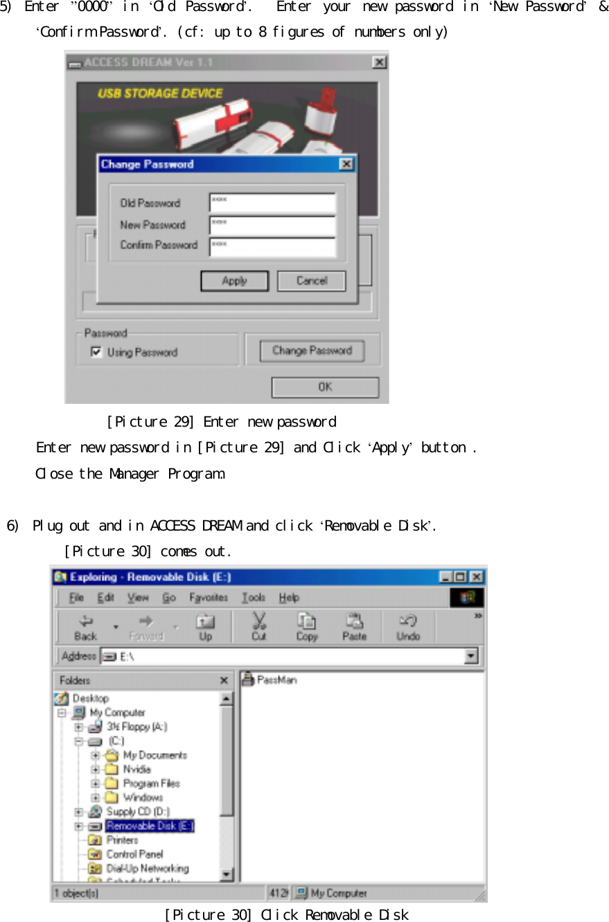 󰚟5)󰚟 Enter󰚟 &rdquo;0000&rdquo;󰚟 in󰚟 &lsquo;Old󰚟 Password&rsquo;.󰚟 󰚟 Enter󰚟 your󰚟 new󰚟 password󰚟 in󰚟 &lsquo;New󰚟 Password&rsquo;󰚟&amp;󰚟&lsquo;Confirm󰚟Password&rsquo;.󰚟(cf:󰚟up󰚟to󰚟8󰚟figures󰚟of󰚟numbers󰚟only)󰚟󰚟[Picture󰚟29]󰚟Enter󰚟new󰚟password󰚟󰚟󰚟󰚟󰚟Enter󰚟new󰚟password󰚟in󰚟[Picture󰚟29]󰚟and󰚟Click󰚟&lsquo;Apply&rsquo;󰚟button󰚟.󰚟󰚟Close󰚟the󰚟Manager󰚟Program.󰚟󰚟󰚟6)󰚟 Plug󰚟out󰚟and󰚟in󰚟ACCESS󰚟DREAM󰚟and󰚟click󰚟&lsquo;Removable󰚟Disk&rsquo;.󰚟󰚟[Picture󰚟30]󰚟comes󰚟out.󰚟󰚟[Picture󰚟30]󰚟Click󰚟Removable󰚟Disk󰚟󰚟