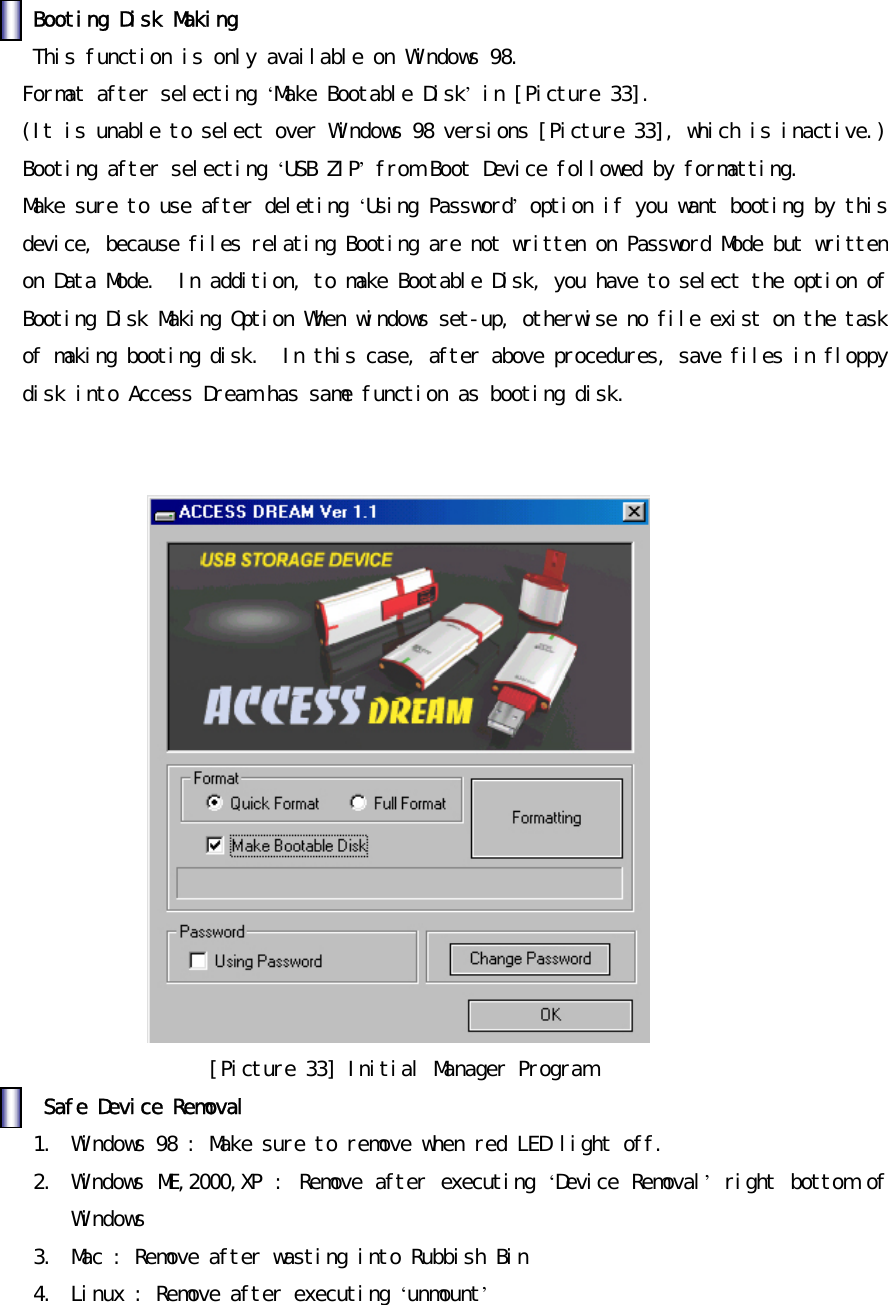 󰚟󰚟Booting󰚟Disk󰚟Making󰚟󰚟This󰚟function󰚟is󰚟only󰚟available󰚟on󰚟Windows󰚟98.󰚟Format󰚟after󰚟selecting󰚟&lsquo;Make󰚟Bootable󰚟Disk&rsquo;󰚟in󰚟[Picture󰚟33].󰚟󰚟(It󰚟is󰚟unable󰚟to󰚟select󰚟over󰚟Windows󰚟98󰚟versions󰚟[Picture󰚟33],󰚟which󰚟is󰚟inactive.)󰚟Booting󰚟after󰚟selecting󰚟&lsquo;USB󰚟ZIP&rsquo;󰚟from󰚟Boot󰚟Device󰚟followed󰚟by󰚟formatting.󰚟Make󰚟sure󰚟to󰚟use󰚟after󰚟deleting󰚟&lsquo;Using󰚟Password&rsquo;󰚟option󰚟if󰚟you󰚟want󰚟booting󰚟by󰚟this󰚟device,󰚟because󰚟files󰚟relating󰚟Booting󰚟are󰚟not󰚟written󰚟on󰚟Password󰚟Mode󰚟but󰚟written󰚟on󰚟Data󰚟Mode.󰚟󰚟In󰚟addition,󰚟to󰚟make󰚟Bootable󰚟Disk,󰚟you󰚟have󰚟to󰚟select󰚟the󰚟option󰚟of󰚟Booting󰚟Disk󰚟Making󰚟Option󰚟When󰚟windows󰚟set-up,󰚟otherwise󰚟no󰚟file󰚟exist󰚟on󰚟the󰚟task󰚟of󰚟making󰚟booting󰚟disk.󰚟󰚟In󰚟this󰚟case,󰚟after󰚟above󰚟procedures,󰚟save󰚟files󰚟in󰚟floppy󰚟disk󰚟into󰚟Access󰚟Dream󰚟has󰚟same󰚟function󰚟as󰚟booting󰚟disk.󰚟󰚟󰚟󰚟[Picture󰚟33]󰚟Initial󰚟Manager󰚟Program󰚟󰚟󰚟Safe󰚟Device󰚟Removal󰚟1.󰚟 Windows󰚟98󰚟:󰚟Make󰚟sure󰚟to󰚟remove󰚟when󰚟red󰚟LED󰚟light󰚟off.󰚟2.󰚟 Windows󰚟ME,2000,XP󰚟:󰚟Remove󰚟after󰚟executing󰚟&lsquo;Device󰚟Removal&rsquo;󰚟right󰚟bottom󰚟of󰚟Windows󰚟󰚟3.󰚟 Mac󰚟:󰚟Remove󰚟after󰚟wasting󰚟into󰚟Rubbish󰚟Bin󰚟󰚟4.󰚟 Linux󰚟:󰚟Remove󰚟after󰚟executing󰚟&lsquo;unmount&rsquo;󰚟󰚟