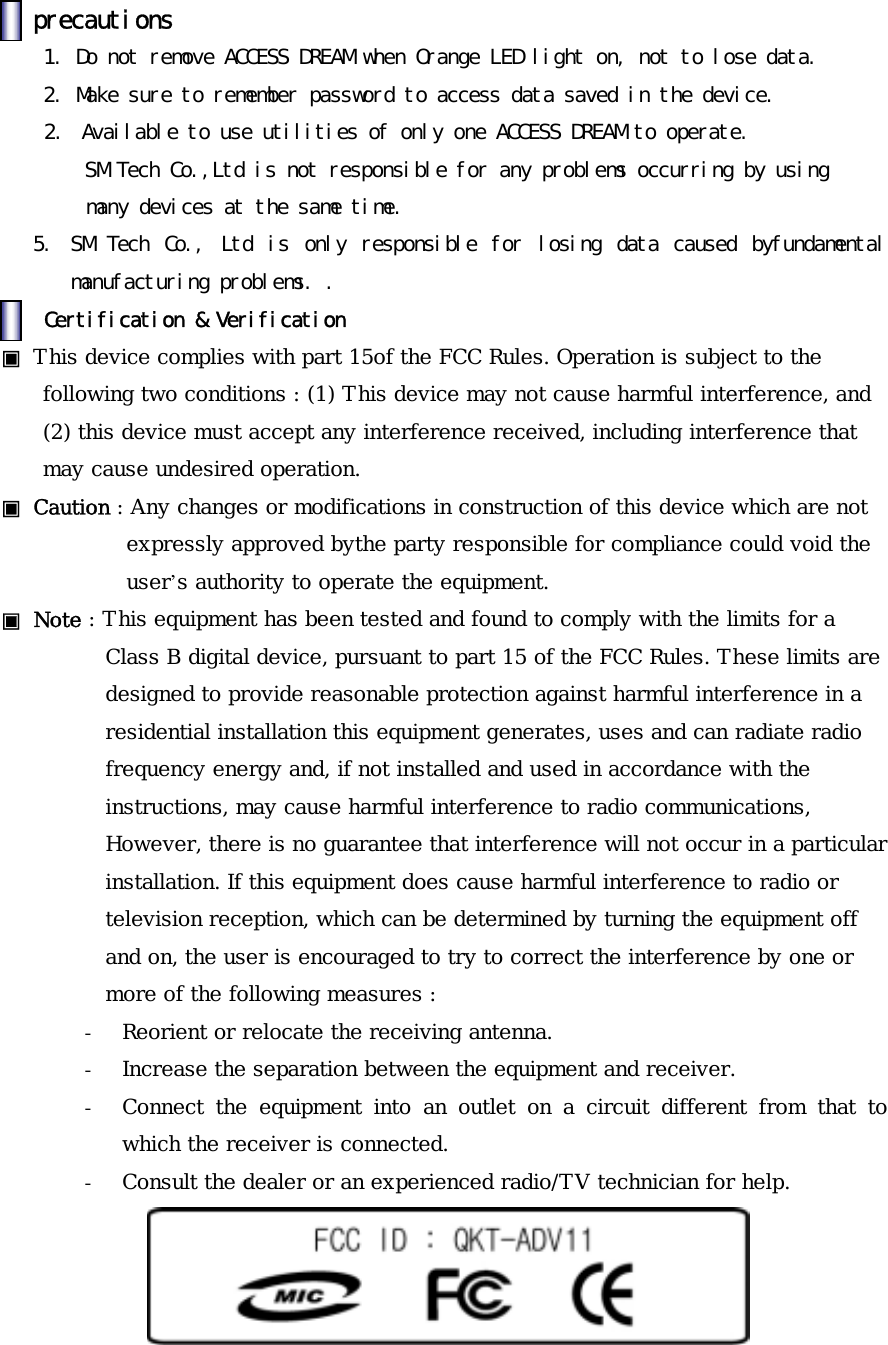 󰚟precautions󰚟󰚟󰚟󰚟1.󰚟Do󰚟not󰚟remove󰚟ACCESS󰚟DREAM󰚟when󰚟Orange󰚟LED󰚟light󰚟on,󰚟not󰚟to󰚟lose󰚟data.󰚟󰚟󰚟2.󰚟Make󰚟sure󰚟to󰚟remember󰚟password󰚟to󰚟access󰚟data󰚟saved󰚟in󰚟the󰚟device.󰚟2.󰚟 Available󰚟to󰚟use󰚟utilities󰚟of󰚟only󰚟one󰚟ACCESS󰚟DREAM󰚟to󰚟operate.󰚟󰚟SM󰚟Tech󰚟Co.,Ltd󰚟is󰚟not󰚟responsible󰚟for󰚟any󰚟problems󰚟occurring󰚟by󰚟using󰚟󰚟many󰚟devices󰚟at󰚟the󰚟same󰚟time.󰚟5.󰚟 SM󰚟 Tech󰚟 Co.,󰚟 Ltd󰚟 is󰚟 only󰚟 responsible󰚟 for󰚟 losing󰚟 data󰚟 caused󰚟 byfundamental󰚟manufacturing󰚟problems.󰚟.󰚟󰚟󰚟Certification󰚟&amp;󰚟Verification󰚟▣󰚟This device complies with part 15of the FCC Rules. Operation is subject to the following two conditions : (1) This device may not cause harmful interference, and (2) this device must accept any interference received, including interference that may cause undesired operation. ▣󰚟Caution : Any changes or modifications in construction of this device which are not expressly approved bythe party responsible for compliance could void the user&rsquo;s authority to operate the equipment. ▣󰚟Note : This equipment has been tested and found to comply with the limits for a Class B digital device, pursuant to part 15 of the FCC Rules. These limits are designed to provide reasonable protection against harmful interference in a residential installation this equipment generates, uses and can radiate radio frequency energy and, if not installed and used in accordance with the instructions, may cause harmful interference to radio communications, However, there is no guarantee that interference will not occur in a particular installation. If this equipment does cause harmful interference to radio or television reception, which can be determined by turning the equipment off and on, the user is encouraged to try to correct the interference by one or more of the following measures :  -  Reorient or relocate the receiving antenna. -  Increase the separation between the equipment and receiver. -  Connect the equipment into an outlet on a circuit different from that to which the receiver is connected. -  Consult the dealer or an experienced radio/TV technician for help. 󰚟