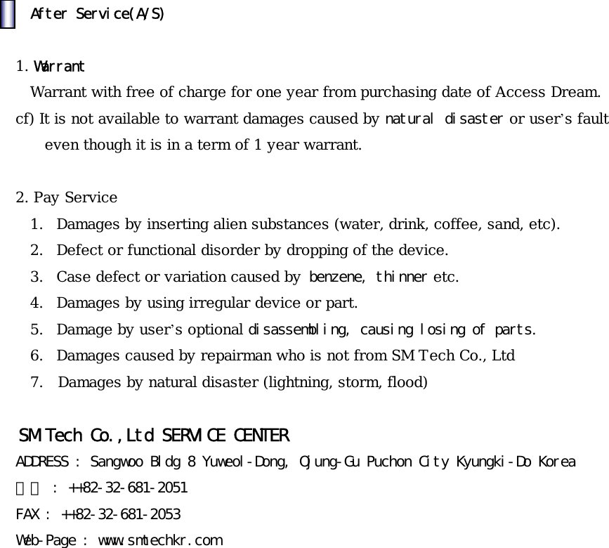 󰚟󰚟󰚟󰚟󰚟After󰚟Service(A/S)󰚟󰚟1. Warrant  Warrant with free of charge for one year from purchasing date of Access Dream. cf) It is not available to warrant damages caused by natural󰚟disaster or user&rsquo;s fault even though it is in a term of 1 year warrant.  2. Pay Service 1.  Damages by inserting alien substances (water, drink, coffee, sand, etc). 2.  Defect or functional disorder by dropping of the device. 3.  Case defect or variation caused by󰚟benzene,󰚟thinner etc. 4.  Damages by using irregular device or part. 5.  Damage by user&rsquo;s optional disassembling,󰚟causing󰚟losing󰚟of󰚟parts. 6.  Damages caused by repairman who is not from SM Tech Co., Ltd 7.  Damages by natural disaster (lightning, storm, flood)󰚟󰚟SM󰚟Tech󰚟Co.,Ltd󰚟SERVICE󰚟CENTER󰚟ADDRESS󰚟:󰚟Sangwoo󰚟Bldg󰚟8󰚟Yuweol-Dong,󰚟Ojung-Gu󰚟Puchon󰚟City󰚟Kyungki-Do󰚟Korea󰚟전화󰚟:󰚟++82-32-681-2051󰚟FAX󰚟:󰚟++82-32-681-2053󰚟Web-Page󰚟:󰚟www.smtechkr.com󰚟󰚟󰚟󰚟󰚟󰚟󰚟󰚟󰚟󰚟󰚟󰚟󰚟󰚟󰚟