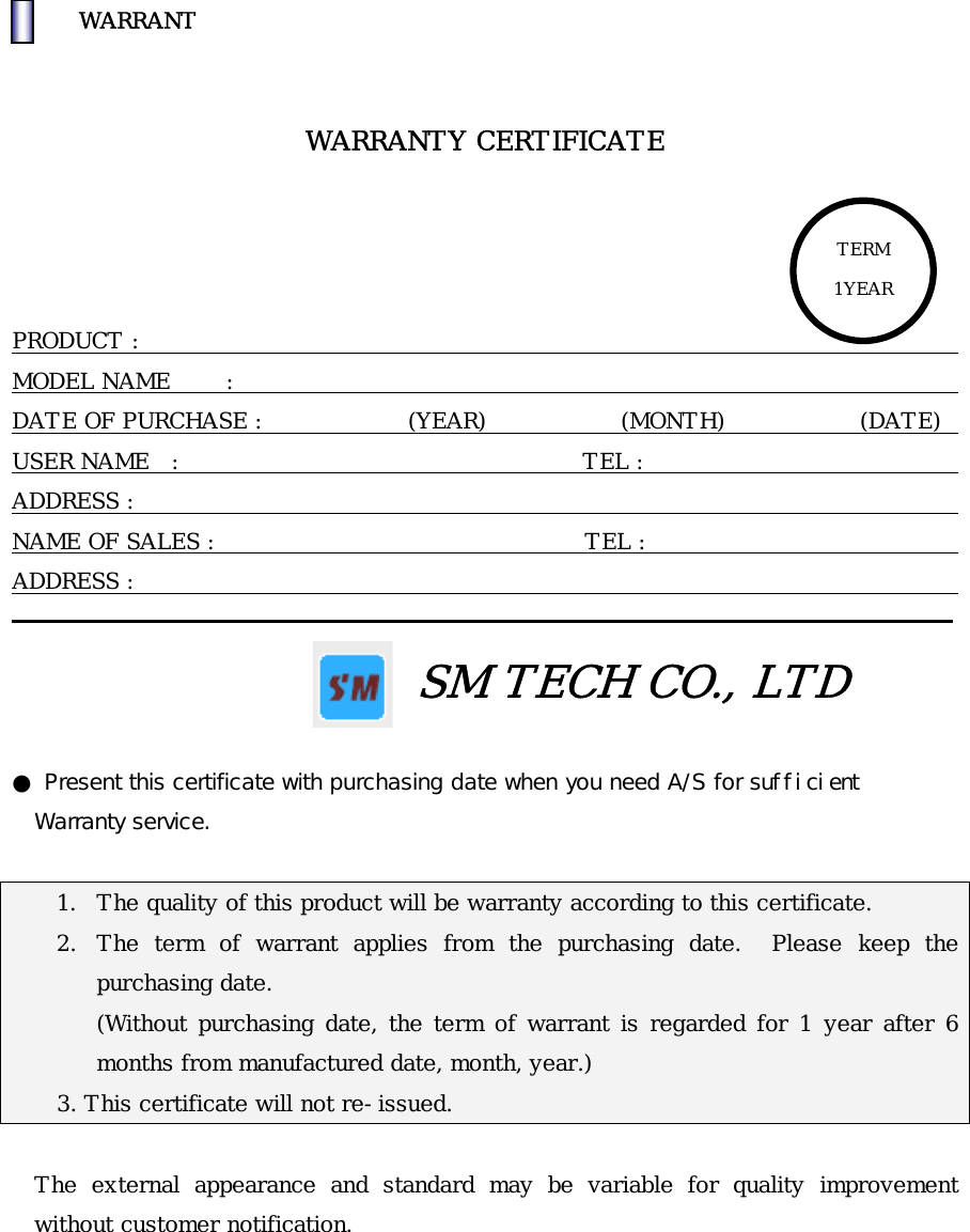 󰚟WARRANT   WARRANTY CERTIFICATE     PRODUCT :                                                                           MODEL NAME     :                                                                           DATE OF PURCHASE :             (YEAR)            (MONTH)            (DATE)   USER NAME  :                                    TEL :                                 ADDRESS :                                                                            NAME OF SALES :                                 TEL :                                    ADDRESS :                                                                            TERM 1YEAR                                     SM TECH CO., LTD  ● Present this certificate with purchasing date when you need A/S for sufficient  Warranty service.  1.  The quality of this product will be warranty according to this certificate. 2.  The term of warrant applies from the purchasing date.  Please keep the purchasing date. (Without purchasing date, the term of warrant is regarded for 1 year after 6 months from manufactured date, month, year.)       3. This certificate will not re-issued.  The external appearance and standard may be variable for quality improvement without customer notification. 󰚟󰚟
